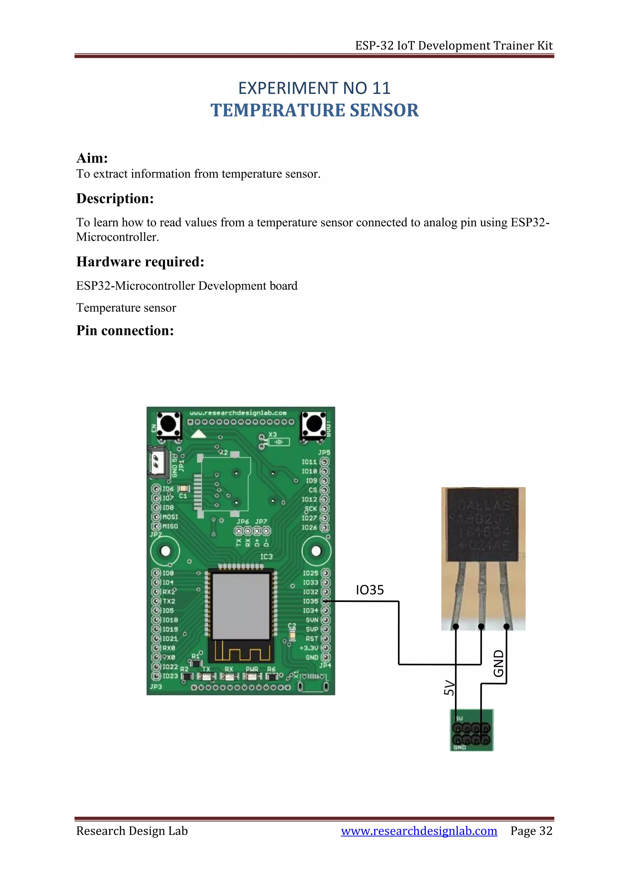 ESP-32 IoT Development Trainer Kit
Research Design Lab www.researchdesignlab.com Page 32
EXPERIMENT NO 11
TEMPERATURE SENSOR
Aim:
To extract information from temperature sensor.
Description:
To learn how to read values from a temperature sensor connected to analog pin using ESP32-
Microcontroller.
Hardware required:
ESP32-Microcontroller Development board
Temperature sensor
Pin connection:
IO35
GND
 