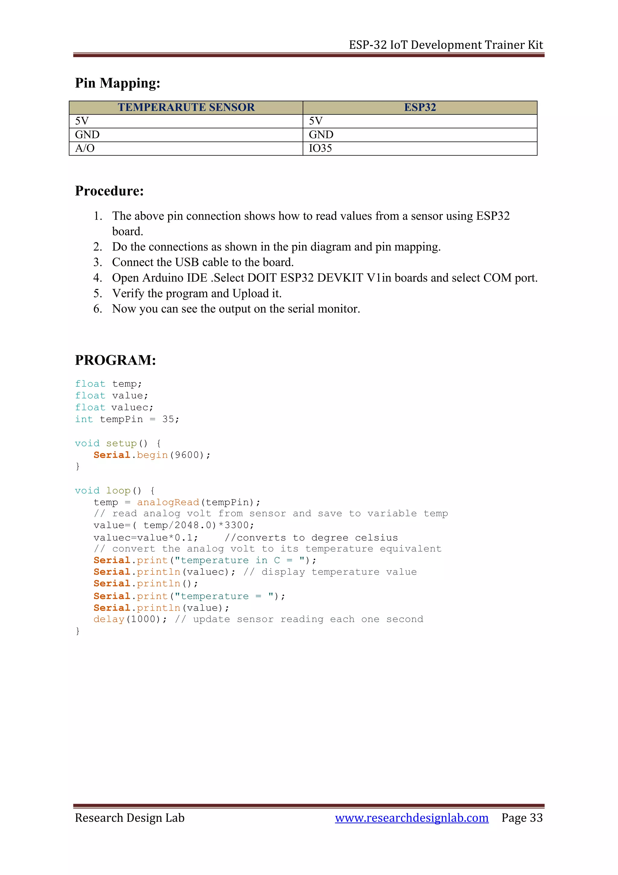 ESP-32 IoT Development Trainer Kit
Research Design Lab www.researchdesignlab.com Page 33
Pin Mapping:
TEMPERARUTE SENSOR ESP32
5V 5V
GND GND
A/O IO35
Procedure:
1. The above pin connection shows how to read values from a sensor using ESP32
board.
2. Do the connections as shown in the pin diagram and pin mapping.
3. Connect the USB cable to the board.
4. Open Arduino IDE .Select DOIT ESP32 DEVKIT V1in boards and select COM port.
5. Verify the program and Upload it.
6. Now you can see the output on the serial monitor.
PROGRAM:
float temp;
float value;
float valuec;
int tempPin = 35;
void setup() {
Serial.begin(9600);
}
void loop() {
temp = analogRead(tempPin);
// read analog volt from sensor and save to variable temp
value=( temp/2048.0)*3300;
valuec=value*0.1; //converts to degree celsius
// convert the analog volt to its temperature equivalent
Serial.print("temperature in C = ");
Serial.println(valuec); // display temperature value
Serial.println();
Serial.print("temperature = ");
Serial.println(value);
delay(1000); // update sensor reading each one second
}
 