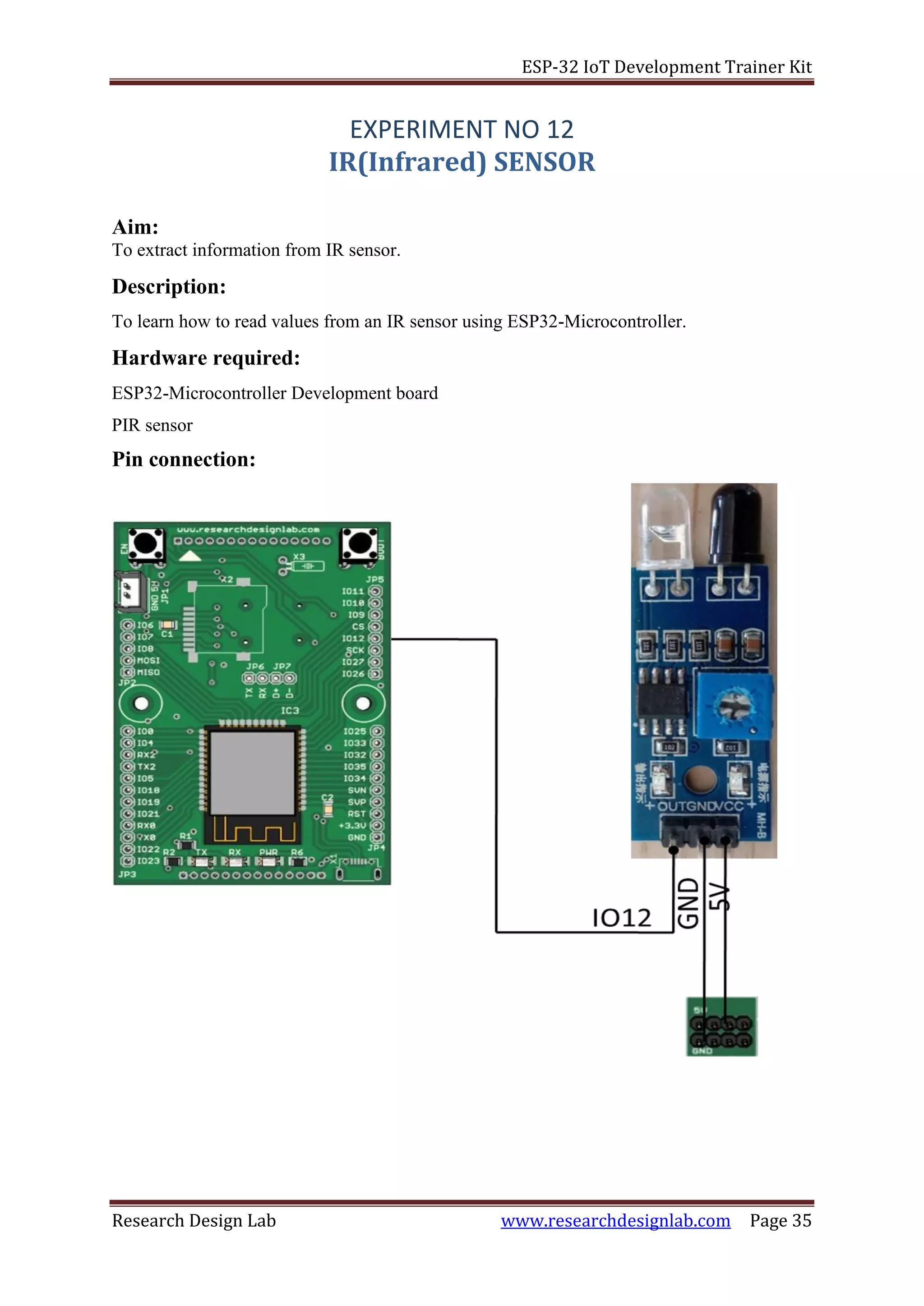 ESP-32 IoT Development Trainer Kit
Research Design Lab www.researchdesignlab.com Page 35
EXPERIMENT NO 12
IR(Infrared) SENSOR
Aim:
To extract information from IR sensor.
Description:
To learn how to read values from an IR sensor using ESP32-Microcontroller.
Hardware required:
ESP32-Microcontroller Development board
PIR sensor
Pin connection:
 
