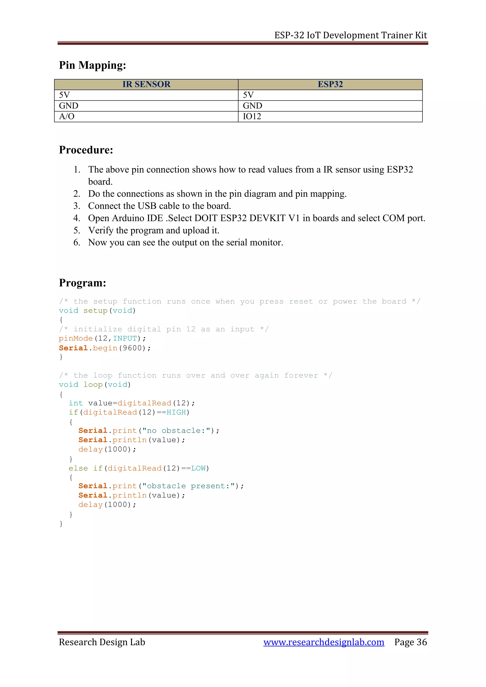 ESP-32 IoT Development Trainer Kit
Research Design Lab www.researchdesignlab.com Page 36
Pin Mapping:
IR SENSOR ESP32
5V 5V
GND GND
A/O IO12
Procedure:
1. The above pin connection shows how to read values from a IR sensor using ESP32
board.
2. Do the connections as shown in the pin diagram and pin mapping.
3. Connect the USB cable to the board.
4. Open Arduino IDE .Select DOIT ESP32 DEVKIT V1 in boards and select COM port.
5. Verify the program and upload it.
6. Now you can see the output on the serial monitor.
Program:
/* the setup function runs once when you press reset or power the board */
void setup(void)
{
/* initialize digital pin 12 as an input */
pinMode(12,INPUT);
Serial.begin(9600);
}
/* the loop function runs over and over again forever */
void loop(void)
{
int value=digitalRead(12);
if(digitalRead(12)==HIGH)
{
Serial.print("no obstacle:");
Serial.println(value);
delay(1000);
}
else if(digitalRead(12)==LOW)
{
Serial.print("obstacle present:");
Serial.println(value);
delay(1000);
}
}
 