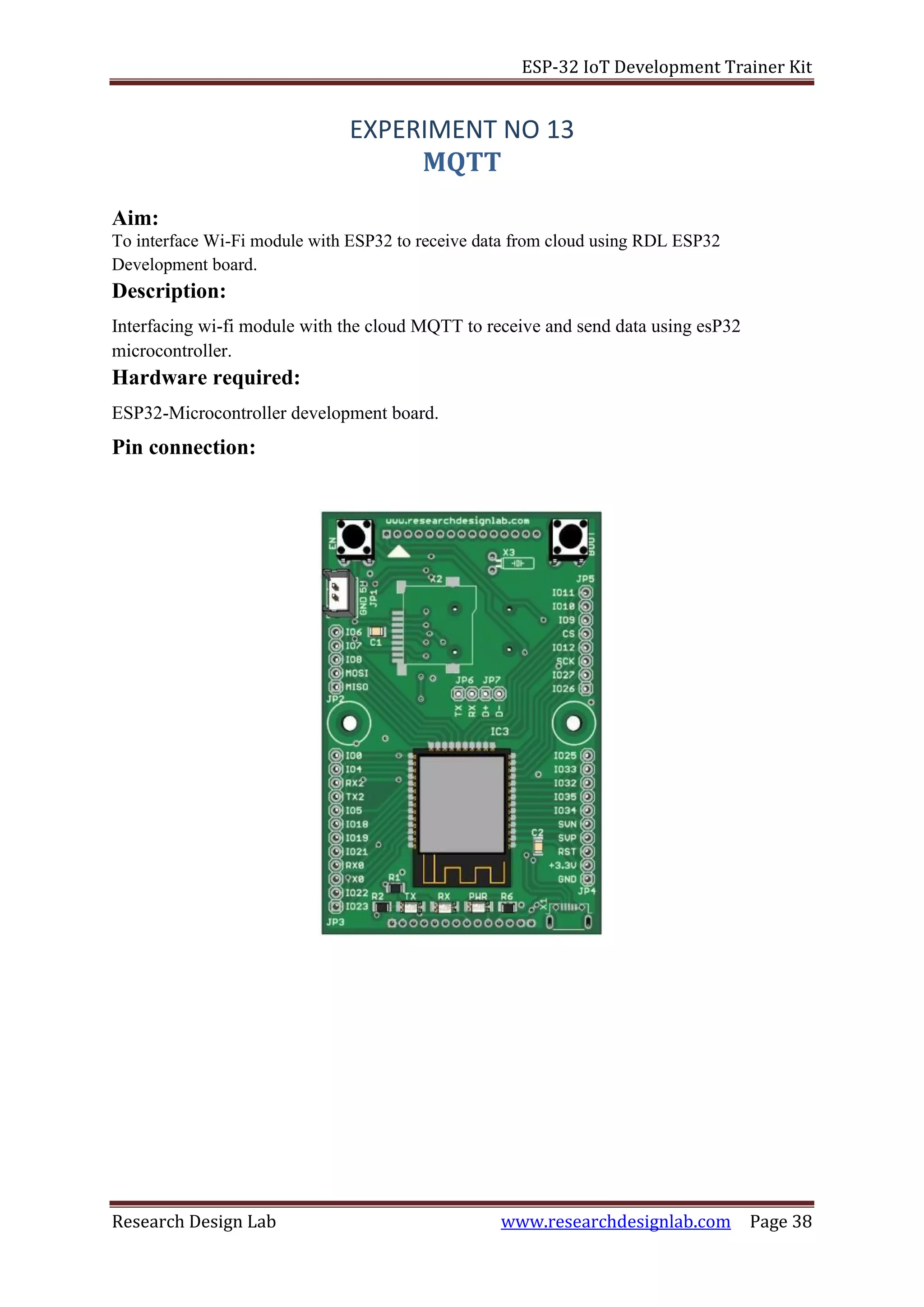 ESP-32 IoT Development Trainer Kit
Research Design Lab www.researchdesignlab.com Page 38
EXPERIMENT NO 13
MQTT
Aim:
To interface Wi-Fi module with ESP32 to receive data from cloud using RDL ESP32
Development board.
Description:
Interfacing wi-fi module with the cloud MQTT to receive and send data using esP32
microcontroller.
Hardware required:
ESP32-Microcontroller development board.
Pin connection:
 