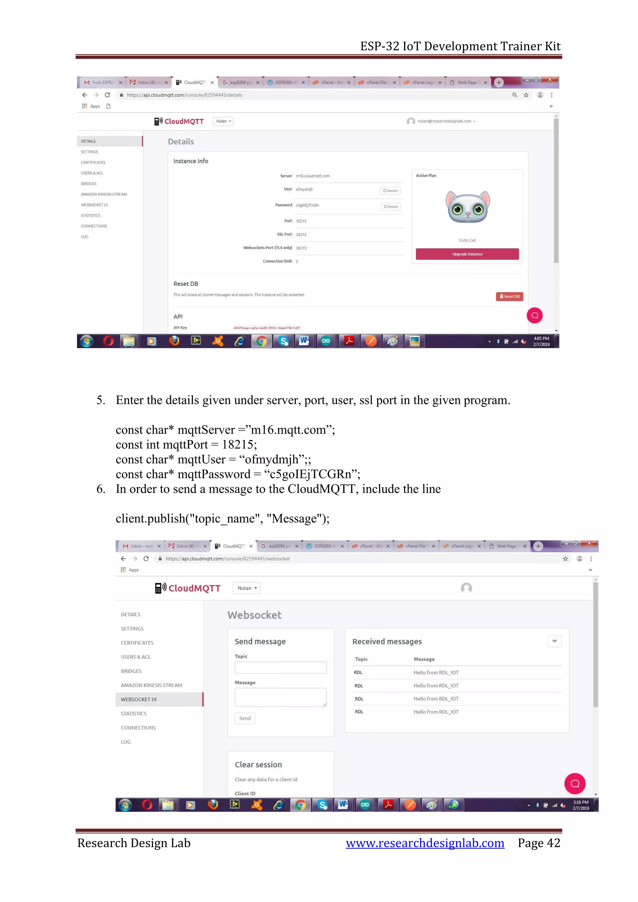 ESP-32 IoT Development Trainer Kit
Research Design Lab www.researchdesignlab.com Page 42
5. Enter the details given under server, port, user, ssl port in the given program.
const char* mqttServer =”m16.mqtt.com”;
const int mqttPort = 18215;
const char* mqttUser = “ofmydmjh”;;
const char* mqttPassword = “c5goIEjTCGRn”;
6. In order to send a message to the CloudMQTT, include the line
client.publish("topic_name", "Message");
 