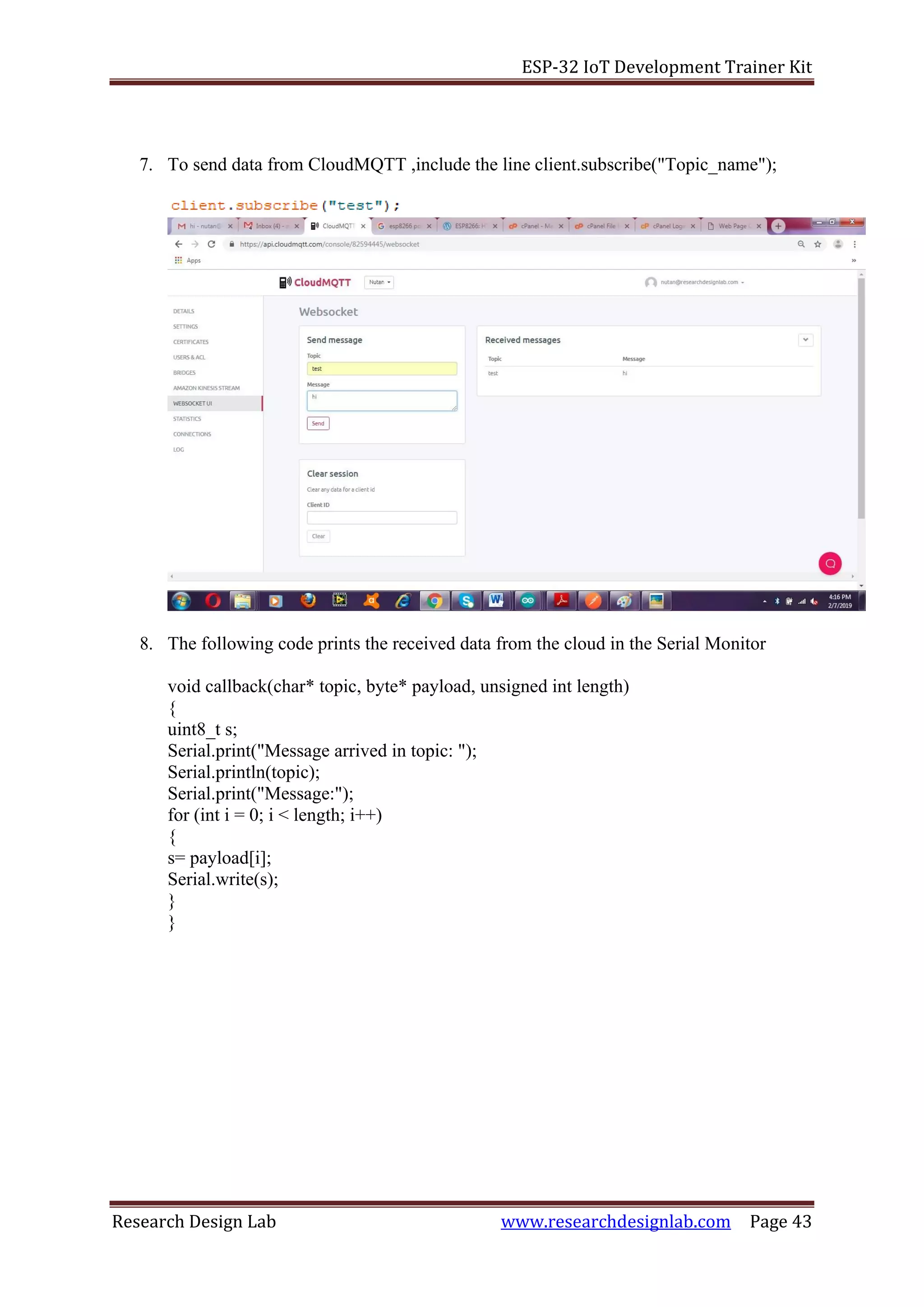 ESP-32 IoT Development Trainer Kit
Research Design Lab www.researchdesignlab.com Page 43
7. To send data from CloudMQTT ,include the line client.subscribe("Topic_name");
8. The following code prints the received data from the cloud in the Serial Monitor
void callback(char* topic, byte* payload, unsigned int length)
{
uint8_t s;
Serial.print("Message arrived in topic: ");
Serial.println(topic);
Serial.print("Message:");
for (int i = 0; i < length; i++)
{
s= payload[i];
Serial.write(s);
}
}
 
