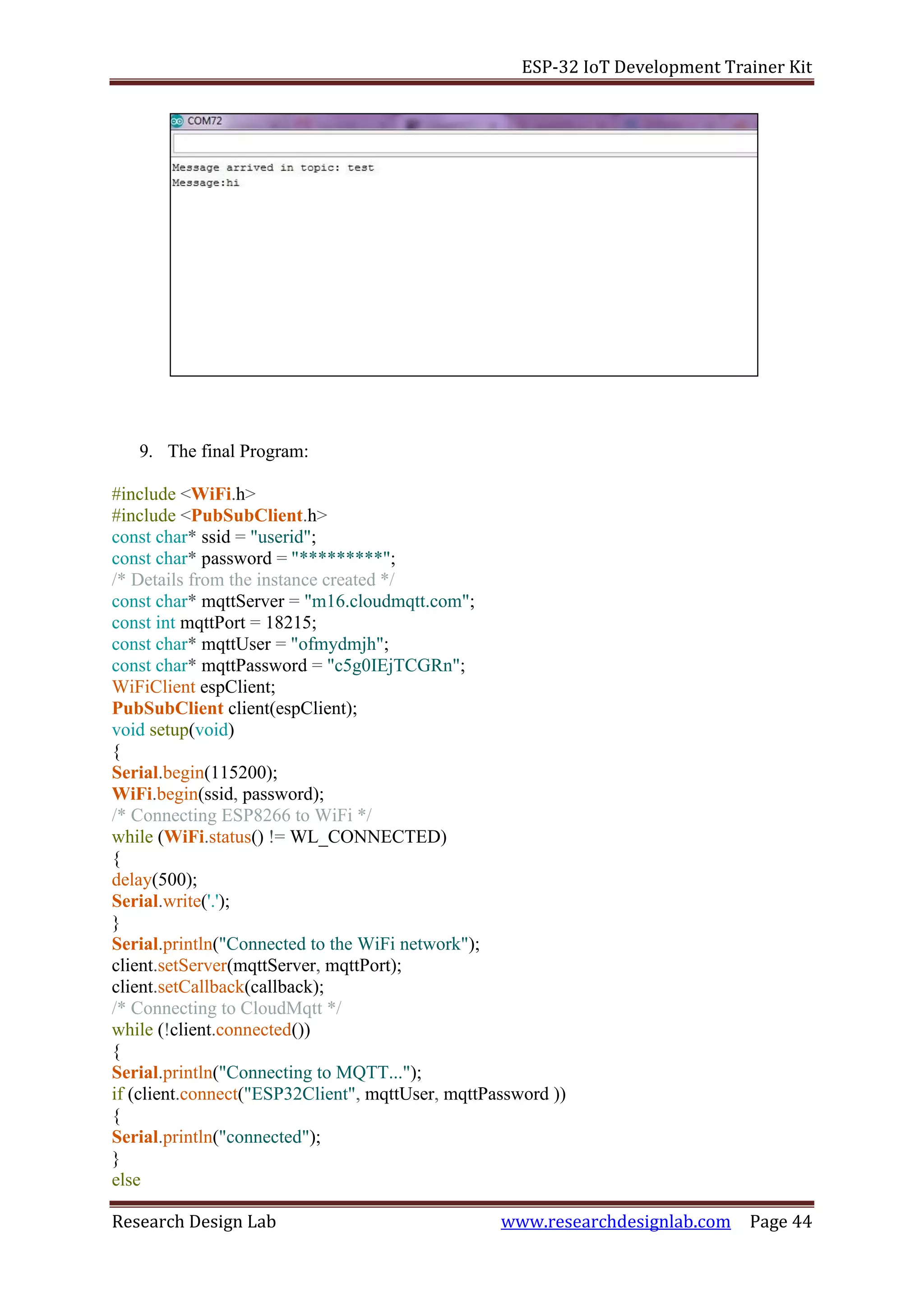 ESP-32 IoT Development Trainer Kit
Research Design Lab www.researchdesignlab.com Page 44
9. The final Program:
#include <WiFi.h>
#include <PubSubClient.h>
const char* ssid = "userid";
const char* password = "*********";
/* Details from the instance created */
const char* mqttServer = "m16.cloudmqtt.com";
const int mqttPort = 18215;
const char* mqttUser = "ofmydmjh";
const char* mqttPassword = "c5g0IEjTCGRn";
WiFiClient espClient;
PubSubClient client(espClient);
void setup(void)
{
Serial.begin(115200);
WiFi.begin(ssid, password);
/* Connecting ESP8266 to WiFi */
while (WiFi.status() != WL_CONNECTED)
{
delay(500);
Serial.write('.');
}
Serial.println("Connected to the WiFi network");
client.setServer(mqttServer, mqttPort);
client.setCallback(callback);
/* Connecting to CloudMqtt */
while (!client.connected())
{
Serial.println("Connecting to MQTT...");
if (client.connect("ESP32Client", mqttUser, mqttPassword ))
{
Serial.println("connected");
}
else
 