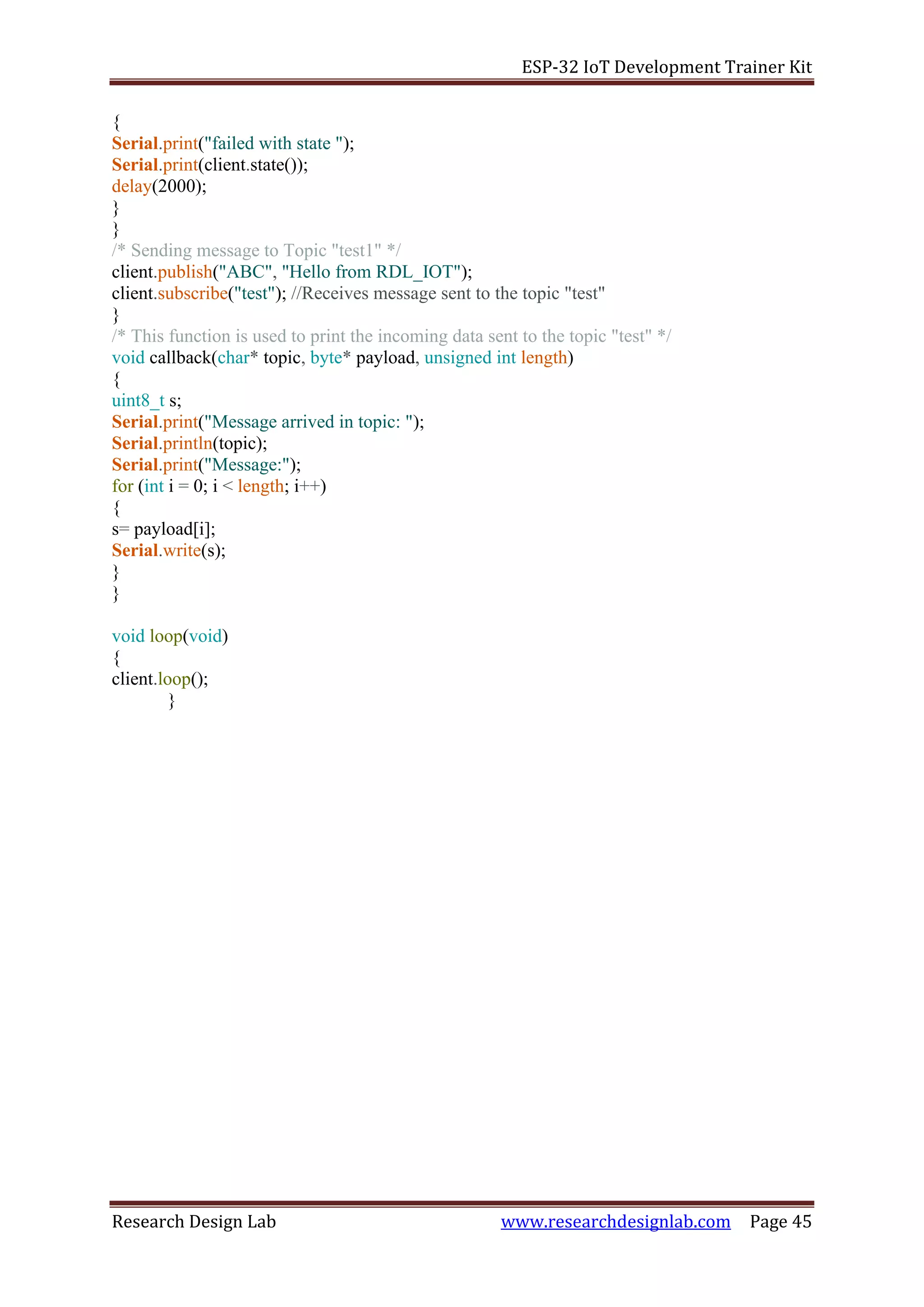 ESP-32 IoT Development Trainer Kit
Research Design Lab www.researchdesignlab.com Page 45
{
Serial.print("failed with state ");
Serial.print(client.state());
delay(2000);
}
}
/* Sending message to Topic "test1" */
client.publish("ABC", "Hello from RDL_IOT");
client.subscribe("test"); //Receives message sent to the topic "test"
}
/* This function is used to print the incoming data sent to the topic "test" */
void callback(char* topic, byte* payload, unsigned int length)
{
uint8_t s;
Serial.print("Message arrived in topic: ");
Serial.println(topic);
Serial.print("Message:");
for (int i = 0; i < length; i++)
{
s= payload[i];
Serial.write(s);
}
}
void loop(void)
{
client.loop();
}
 