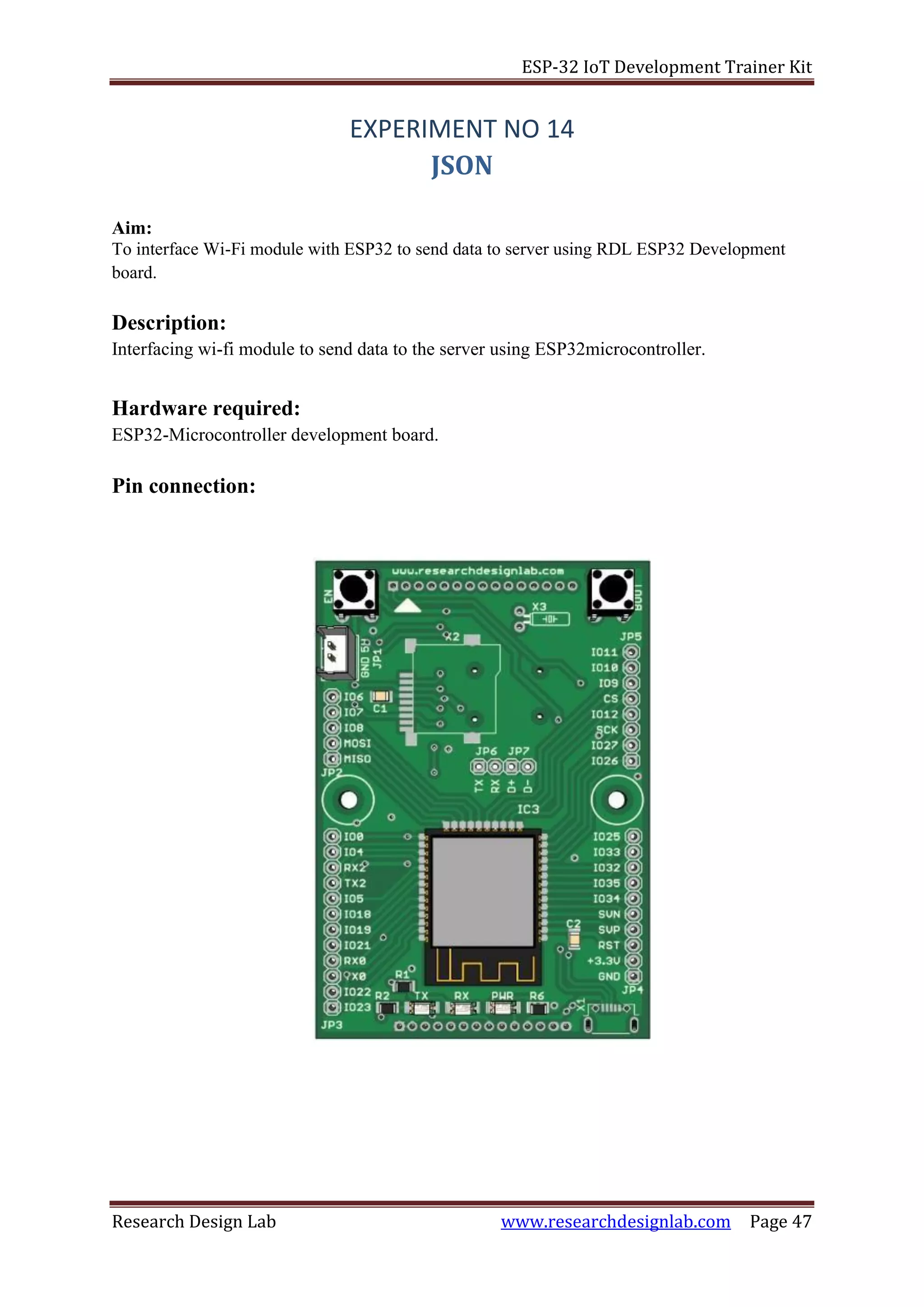 ESP-32 IoT Development Trainer Kit
Research Design Lab www.researchdesignlab.com Page 47
EXPERIMENT NO 14
JSON
Aim:
To interface Wi-Fi module with ESP32 to send data to server using RDL ESP32 Development
board.
Description:
Interfacing wi-fi module to send data to the server using ESP32microcontroller.
Hardware required:
ESP32-Microcontroller development board.
Pin connection:
 