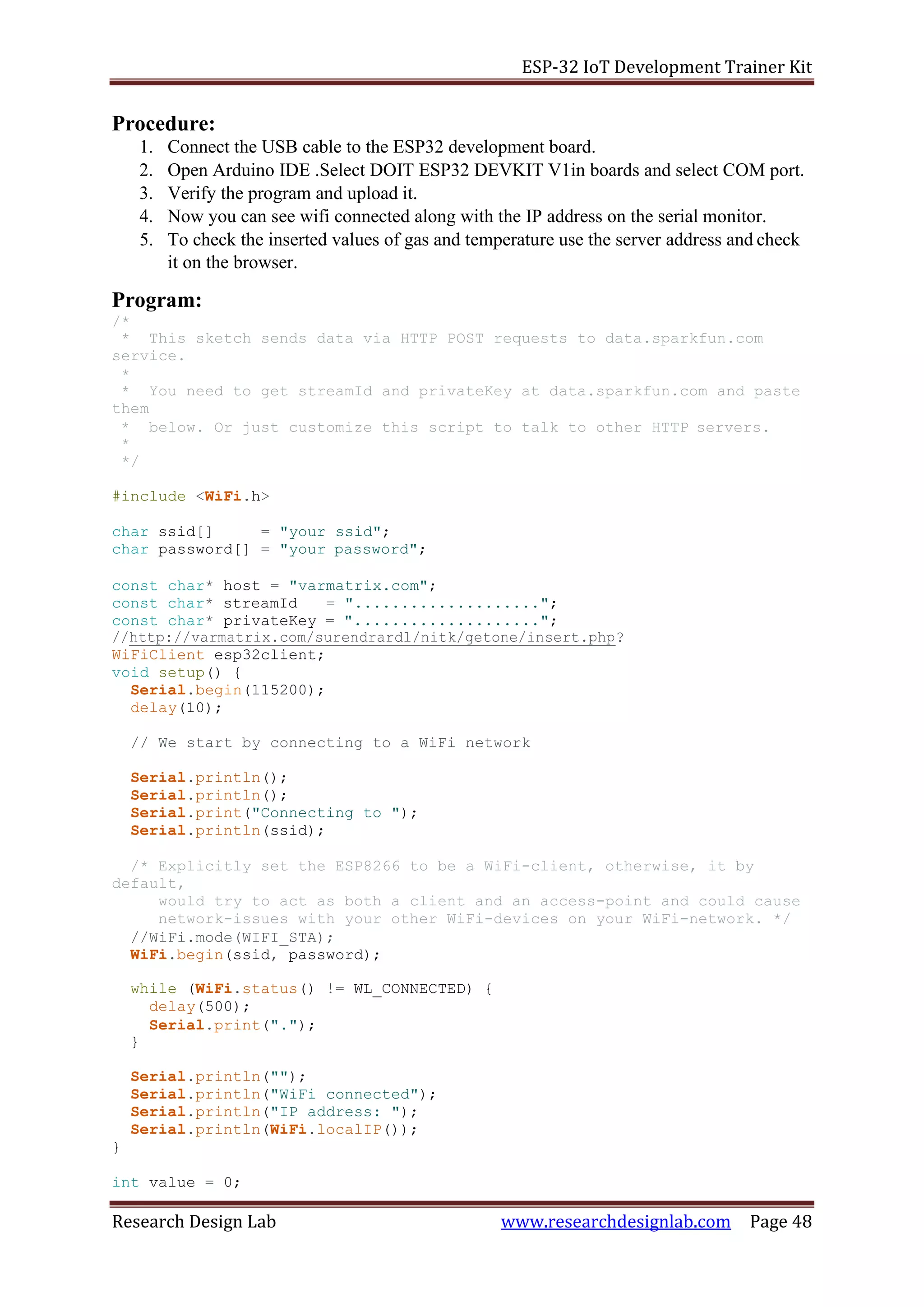 ESP-32 IoT Development Trainer Kit
Research Design Lab www.researchdesignlab.com Page 48
Procedure:
1. Connect the USB cable to the ESP32 development board.
2. Open Arduino IDE .Select DOIT ESP32 DEVKIT V1in boards and select COM port.
3. Verify the program and upload it.
4. Now you can see wifi connected along with the IP address on the serial monitor.
5. To check the inserted values of gas and temperature use the server address and check
it on the browser.
Program:
/*
* This sketch sends data via HTTP POST requests to data.sparkfun.com
service.
*
* You need to get streamId and privateKey at data.sparkfun.com and paste
them
* below. Or just customize this script to talk to other HTTP servers.
*
*/
#include <WiFi.h>
char ssid[] = "your ssid";
char password[] = "your password";
const char* host = "varmatrix.com";
const char* streamId = "....................";
const char* privateKey = "....................";
//http://varmatrix.com/surendrardl/nitk/getone/insert.php?
WiFiClient esp32client;
void setup() {
Serial.begin(115200);
delay(10);
// We start by connecting to a WiFi network
Serial.println();
Serial.println();
Serial.print("Connecting to ");
Serial.println(ssid);
/* Explicitly set the ESP8266 to be a WiFi-client, otherwise, it by
default,
would try to act as both a client and an access-point and could cause
network-issues with your other WiFi-devices on your WiFi-network. */
//WiFi.mode(WIFI_STA);
WiFi.begin(ssid, password);
while (WiFi.status() != WL_CONNECTED) {
delay(500);
Serial.print(".");
}
Serial.println("");
Serial.println("WiFi connected");
Serial.println("IP address: ");
Serial.println(WiFi.localIP());
}
int value = 0;
 