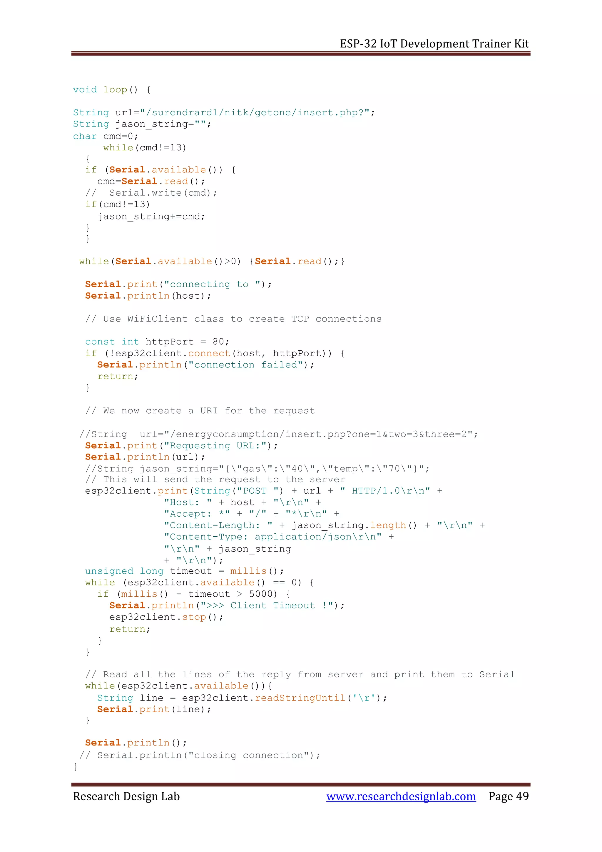 ESP-32 IoT Development Trainer Kit
Research Design Lab www.researchdesignlab.com Page 49
void loop() {
String url="/surendrardl/nitk/getone/insert.php?";
String jason_string="";
char cmd=0;
while(cmd!=13)
{
if (Serial.available()) {
cmd=Serial.read();
// Serial.write(cmd);
if(cmd!=13)
jason_string+=cmd;
}
}
while(Serial.available()>0) {Serial.read();}
Serial.print("connecting to ");
Serial.println(host);
// Use WiFiClient class to create TCP connections
const int httpPort = 80;
if (!esp32client.connect(host, httpPort)) {
Serial.println("connection failed");
return;
}
// We now create a URI for the request
//String url="/energyconsumption/insert.php?one=1&two=3&three=2";
Serial.print("Requesting URL:");
Serial.println(url);
//String jason_string="{"gas":"40","temp":"70"}";
// This will send the request to the server
esp32client.print(String("POST ") + url + " HTTP/1.0rn" +
"Host: " + host + "rn" +
"Accept: *" + "/" + "*rn" +
"Content-Length: " + jason_string.length() + "rn" +
"Content-Type: application/jsonrn" +
"rn" + jason_string
+ "rn");
unsigned long timeout = millis();
while (esp32client.available() == 0) {
if (millis() - timeout > 5000) {
Serial.println(">>> Client Timeout !");
esp32client.stop();
return;
}
}
// Read all the lines of the reply from server and print them to Serial
while(esp32client.available()){
String line = esp32client.readStringUntil('r');
Serial.print(line);
}
Serial.println();
// Serial.println("closing connection");
}
 