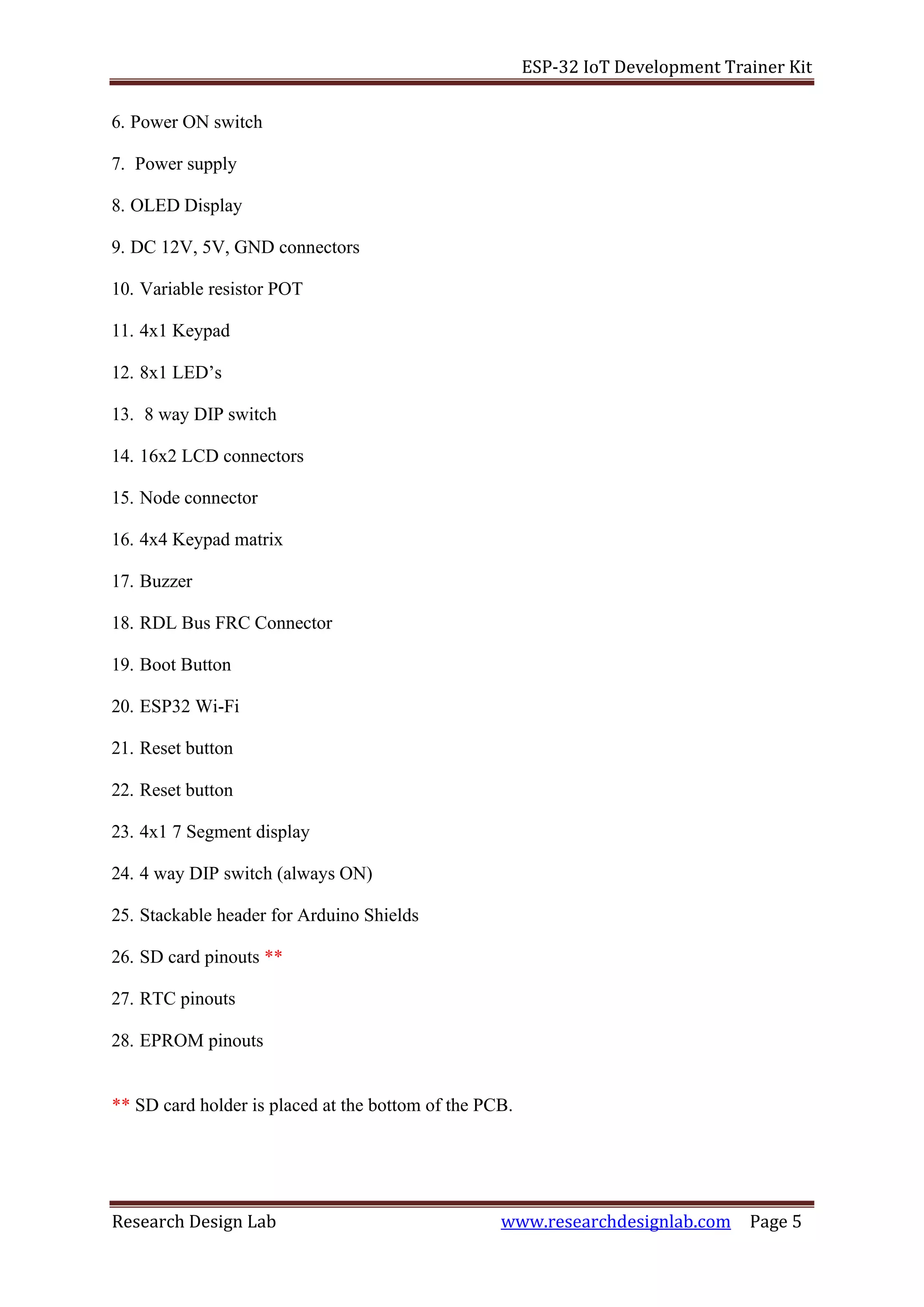 ESP-32 IoT Development Trainer Kit
Research Design Lab www.researchdesignlab.com Page 5
6. Power ON switch
7. Power supply
8. OLED Display
9. DC 12V, 5V, GND connectors
10. Variable resistor POT
11. 4x1 Keypad
12. 8x1 LED’s
13. 8 way DIP switch
14. 16x2 LCD connectors
15. Node connector
16. 4x4 Keypad matrix
17. Buzzer
18. RDL Bus FRC Connector
19. Boot Button
20. ESP32 Wi-Fi
21. Reset button
22. Reset button
23. 4x1 7 Segment display
24. 4 way DIP switch (always ON)
25. Stackable header for Arduino Shields
26. SD card pinouts **
27. RTC pinouts
28. EPROM pinouts
** SD card holder is placed at the bottom of the PCB.
 