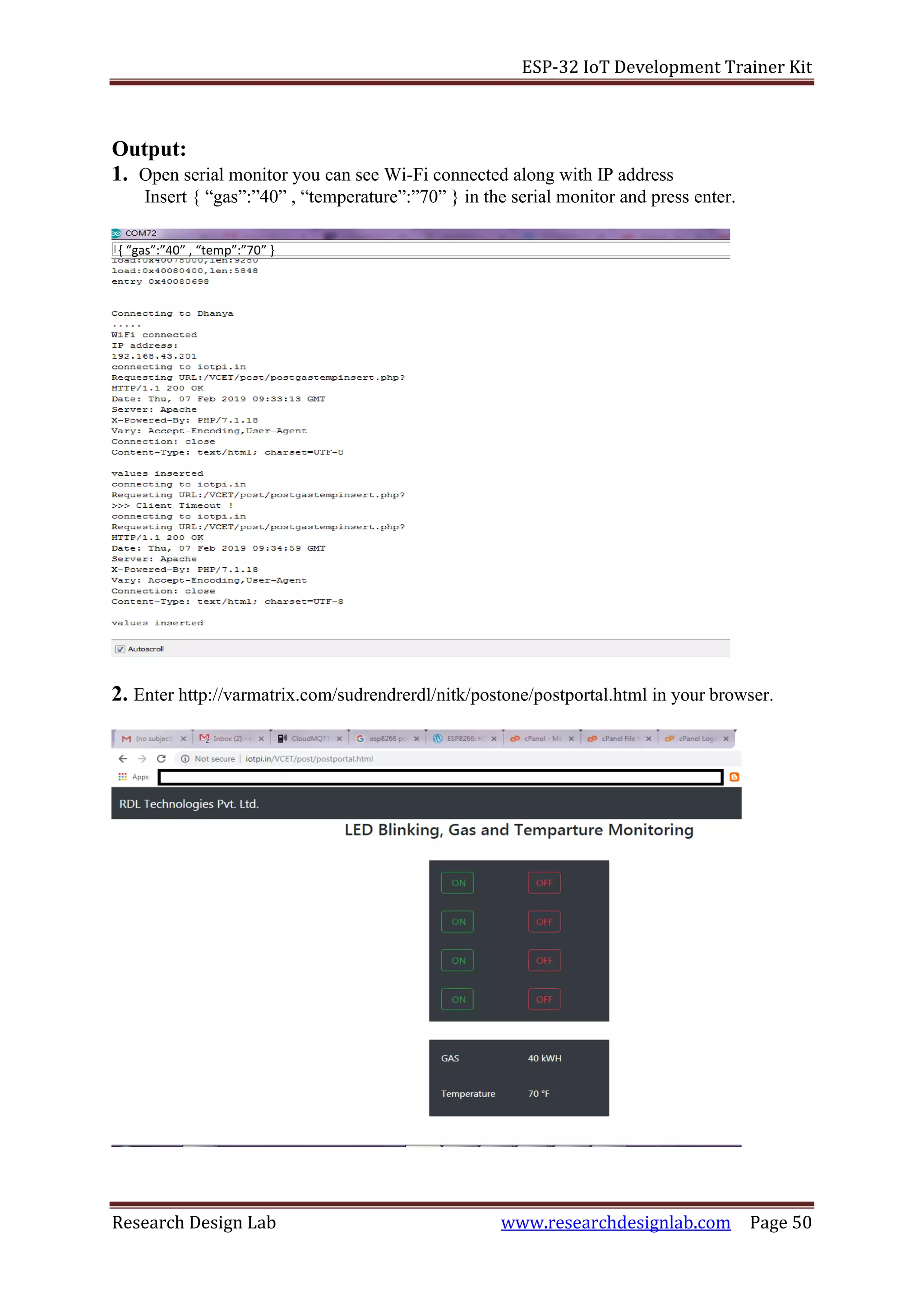 ESP-32 IoT Development Trainer Kit
Research Design Lab www.researchdesignlab.com Page 50
{ “gas”:”40” , “temp”:”70” }
Output:
1. Open serial monitor you can see Wi-Fi connected along with IP address
Insert { “gas”:”40” , “temperature”:”70” } in the serial monitor and press enter.
2. Enter http://varmatrix.com/sudrendrerdl/nitk/postone/postportal.html in your browser.
 