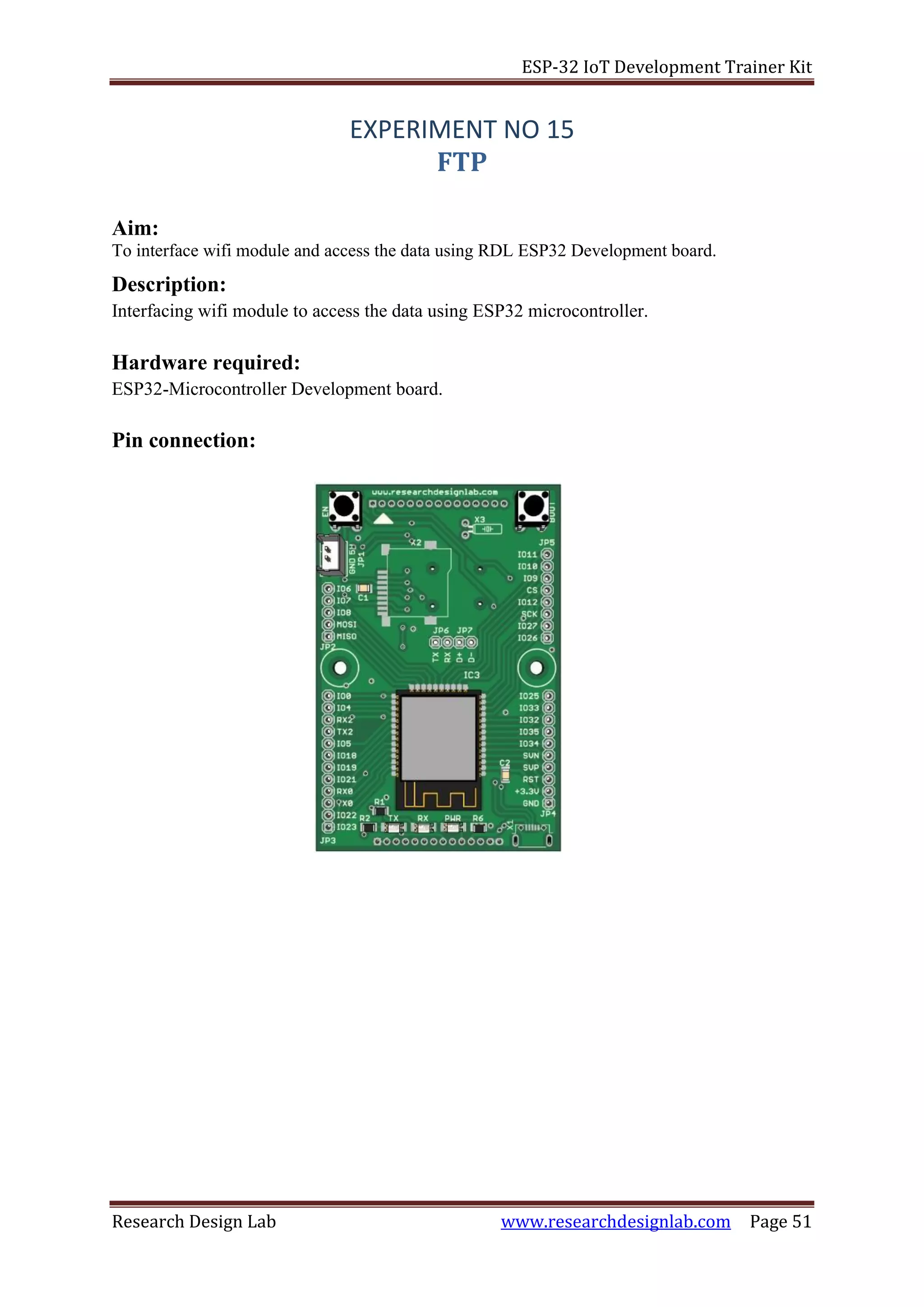 ESP-32 IoT Development Trainer Kit
Research Design Lab www.researchdesignlab.com Page 51
EXPERIMENT NO 15
FTP
Aim:
To interface wifi module and access the data using RDL ESP32 Development board.
Description:
Interfacing wifi module to access the data using ESP32 microcontroller.
Hardware required:
ESP32-Microcontroller Development board.
Pin connection:
 
