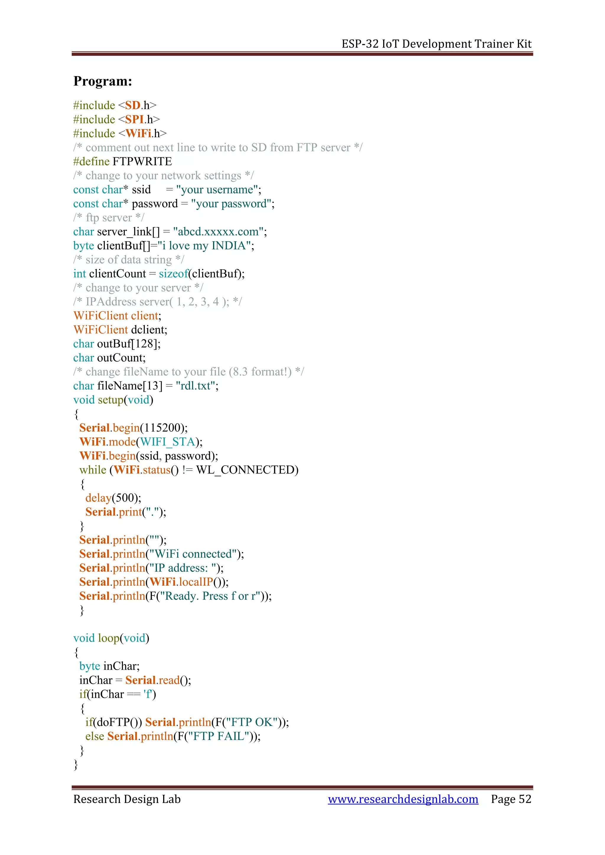 ESP-32 IoT Development Trainer Kit
Research Design Lab www.researchdesignlab.com Page 52
Program:
#include <SD.h>
#include <SPI.h>
#include <WiFi.h>
/* comment out next line to write to SD from FTP server */
#define FTPWRITE
/* change to your network settings */
const char* ssid = "your username";
const char* password = "your password";
/* ftp server */
char server_link[] = "abcd.xxxxx.com";
byte clientBuf[]="i love my INDIA";
/* size of data string */
int clientCount = sizeof(clientBuf);
/* change to your server */
/* IPAddress server( 1, 2, 3, 4 ); */
WiFiClient client;
WiFiClient dclient;
char outBuf[128];
char outCount;
/* change fileName to your file (8.3 format!) */
char fileName[13] = "rdl.txt";
void setup(void)
{
Serial.begin(115200);
WiFi.mode(WIFI_STA);
WiFi.begin(ssid, password);
while (WiFi.status() != WL_CONNECTED)
{
delay(500);
Serial.print(".");
}
Serial.println("");
Serial.println("WiFi connected");
Serial.println("IP address: ");
Serial.println(WiFi.localIP());
Serial.println(F("Ready. Press f or r"));
}
void loop(void)
{
byte inChar;
inChar = Serial.read();
if(inChar == 'f')
{
if(doFTP()) Serial.println(F("FTP OK"));
else Serial.println(F("FTP FAIL"));
}
}
 