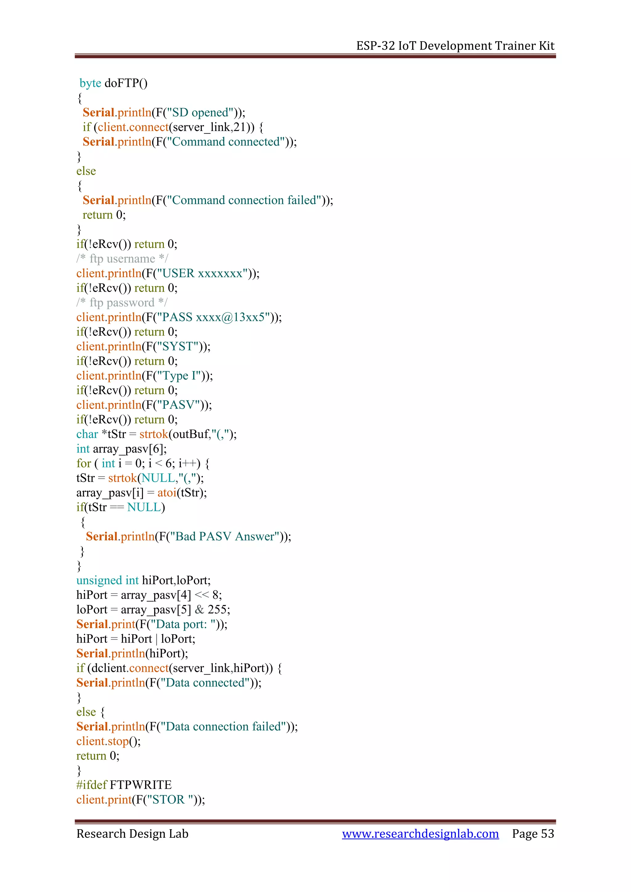 ESP-32 IoT Development Trainer Kit
Research Design Lab www.researchdesignlab.com Page 53
byte doFTP()
{
Serial.println(F("SD opened"));
if (client.connect(server_link,21)) {
Serial.println(F("Command connected"));
}
else
{
Serial.println(F("Command connection failed"));
return 0;
}
if(!eRcv()) return 0;
/* ftp username */
client.println(F("USER xxxxxxx"));
if(!eRcv()) return 0;
/* ftp password */
client.println(F("PASS xxxx@13xx5"));
if(!eRcv()) return 0;
client.println(F("SYST"));
if(!eRcv()) return 0;
client.println(F("Type I"));
if(!eRcv()) return 0;
client.println(F("PASV"));
if(!eRcv()) return 0;
char *tStr = strtok(outBuf,"(,");
int array_pasv[6];
for ( int i = 0; i < 6; i++) {
tStr = strtok(NULL,"(,");
array_pasv[i] = atoi(tStr);
if(tStr == NULL)
{
Serial.println(F("Bad PASV Answer"));
}
}
unsigned int hiPort,loPort;
hiPort = array_pasv[4] << 8;
loPort = array_pasv[5] & 255;
Serial.print(F("Data port: "));
hiPort = hiPort | loPort;
Serial.println(hiPort);
if (dclient.connect(server_link,hiPort)) {
Serial.println(F("Data connected"));
}
else {
Serial.println(F("Data connection failed"));
client.stop();
return 0;
}
#ifdef FTPWRITE
client.print(F("STOR "));
 