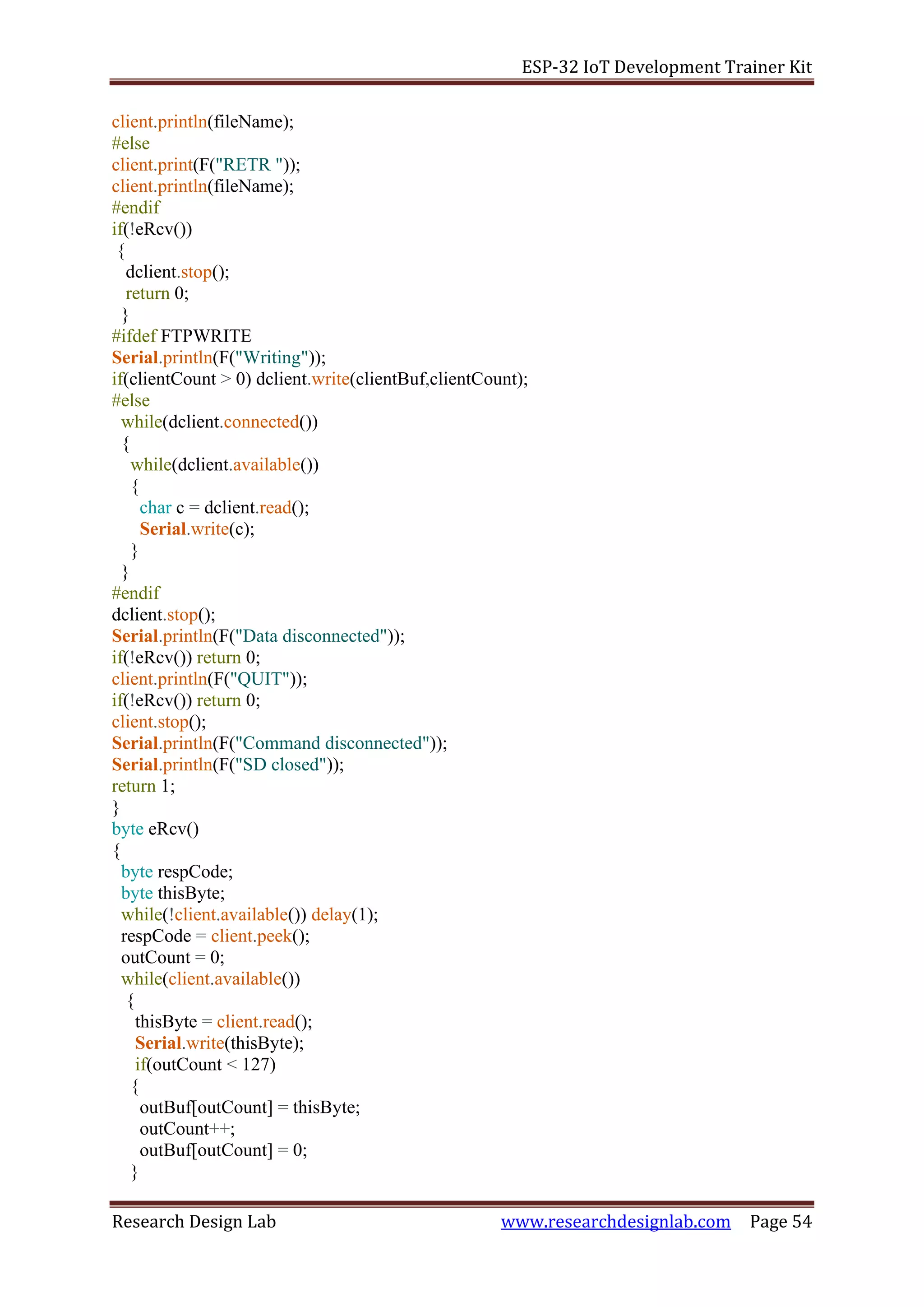 ESP-32 IoT Development Trainer Kit
Research Design Lab www.researchdesignlab.com Page 54
client.println(fileName);
#else
client.print(F("RETR "));
client.println(fileName);
#endif
if(!eRcv())
{
dclient.stop();
return 0;
}
#ifdef FTPWRITE
Serial.println(F("Writing"));
if(clientCount > 0) dclient.write(clientBuf,clientCount);
#else
while(dclient.connected())
{
while(dclient.available())
{
char c = dclient.read();
Serial.write(c);
}
}
#endif
dclient.stop();
Serial.println(F("Data disconnected"));
if(!eRcv()) return 0;
client.println(F("QUIT"));
if(!eRcv()) return 0;
client.stop();
Serial.println(F("Command disconnected"));
Serial.println(F("SD closed"));
return 1;
}
byte eRcv()
{
byte respCode;
byte thisByte;
while(!client.available()) delay(1);
respCode = client.peek();
outCount = 0;
while(client.available())
{
thisByte = client.read();
Serial.write(thisByte);
if(outCount < 127)
{
outBuf[outCount] = thisByte;
outCount++;
outBuf[outCount] = 0;
}
 