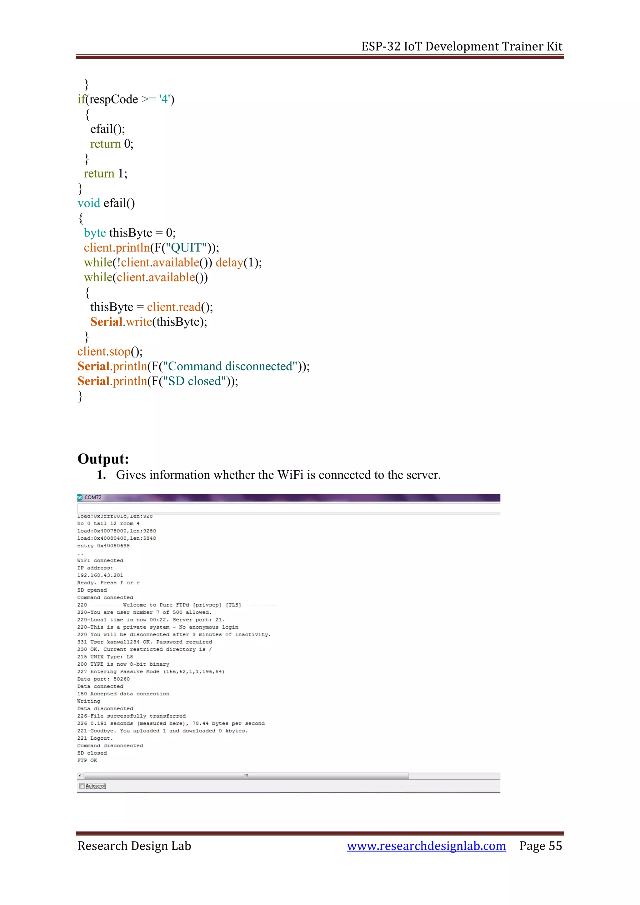 ESP-32 IoT Development Trainer Kit
Research Design Lab www.researchdesignlab.com Page 55
}
if(respCode >= '4')
{
efail();
return 0;
}
return 1;
}
void efail()
{
byte thisByte = 0;
client.println(F("QUIT"));
while(!client.available()) delay(1);
while(client.available())
{
thisByte = client.read();
Serial.write(thisByte);
}
client.stop();
Serial.println(F("Command disconnected"));
Serial.println(F("SD closed"));
}
Output:
1. Gives information whether the WiFi is connected to the server.
 