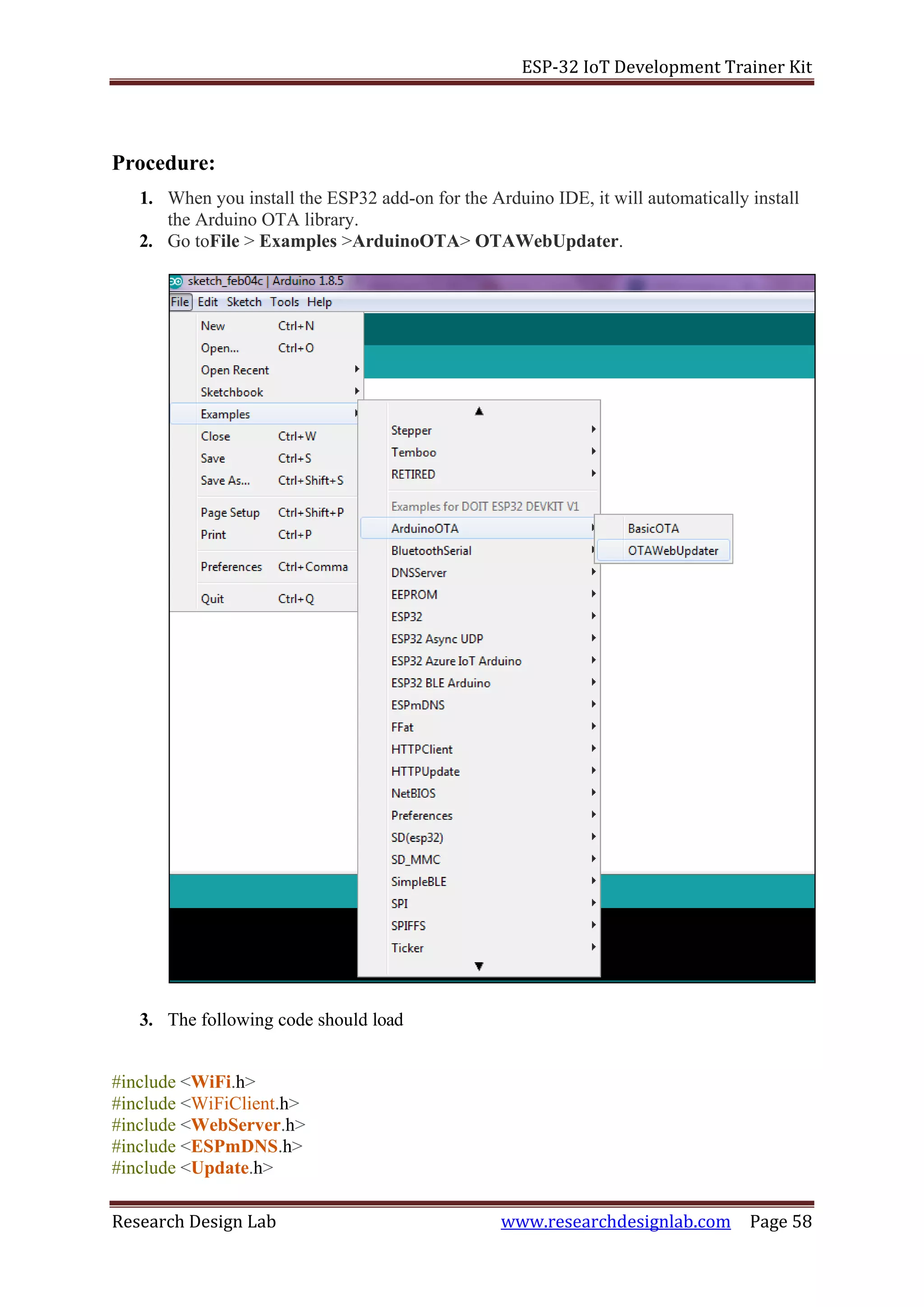 ESP-32 IoT Development Trainer Kit
Research Design Lab www.researchdesignlab.com Page 58
Procedure:
1. When you install the ESP32 add-on for the Arduino IDE, it will automatically install
the Arduino OTA library.
2. Go toFile > Examples >ArduinoOTA> OTAWebUpdater.
3. The following code should load
#include <WiFi.h>
#include <WiFiClient.h>
#include <WebServer.h>
#include <ESPmDNS.h>
#include <Update.h>
 