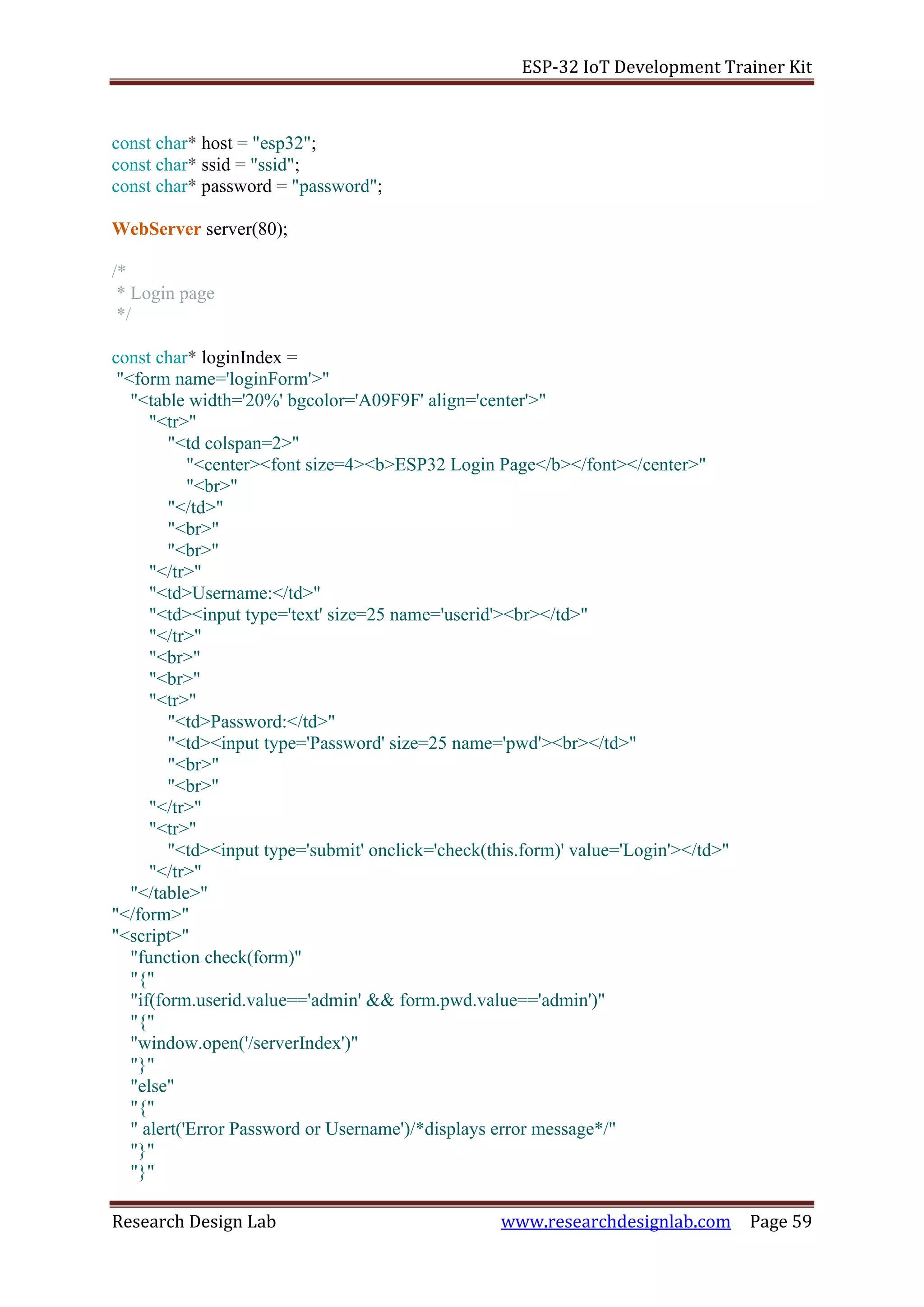 ESP-32 IoT Development Trainer Kit
Research Design Lab www.researchdesignlab.com Page 59
const char* host = "esp32";
const char* ssid = "ssid";
const char* password = "password";
WebServer server(80);
/*
* Login page
*/
const char* loginIndex =
"<form name='loginForm'>"
"<table width='20%' bgcolor='A09F9F' align='center'>"
"<tr>"
"<td colspan=2>"
"<center><font size=4><b>ESP32 Login Page</b></font></center>"
"<br>"
"</td>"
"<br>"
"<br>"
"</tr>"
"<td>Username:</td>"
"<td><input type='text' size=25 name='userid'><br></td>"
"</tr>"
"<br>"
"<br>"
"<tr>"
"<td>Password:</td>"
"<td><input type='Password' size=25 name='pwd'><br></td>"
"<br>"
"<br>"
"</tr>"
"<tr>"
"<td><input type='submit' onclick='check(this.form)' value='Login'></td>"
"</tr>"
"</table>"
"</form>"
"<script>"
"function check(form)"
"{"
"if(form.userid.value=='admin' && form.pwd.value=='admin')"
"{"
"window.open('/serverIndex')"
"}"
"else"
"{"
" alert('Error Password or Username')/*displays error message*/"
"}"
"}"
 