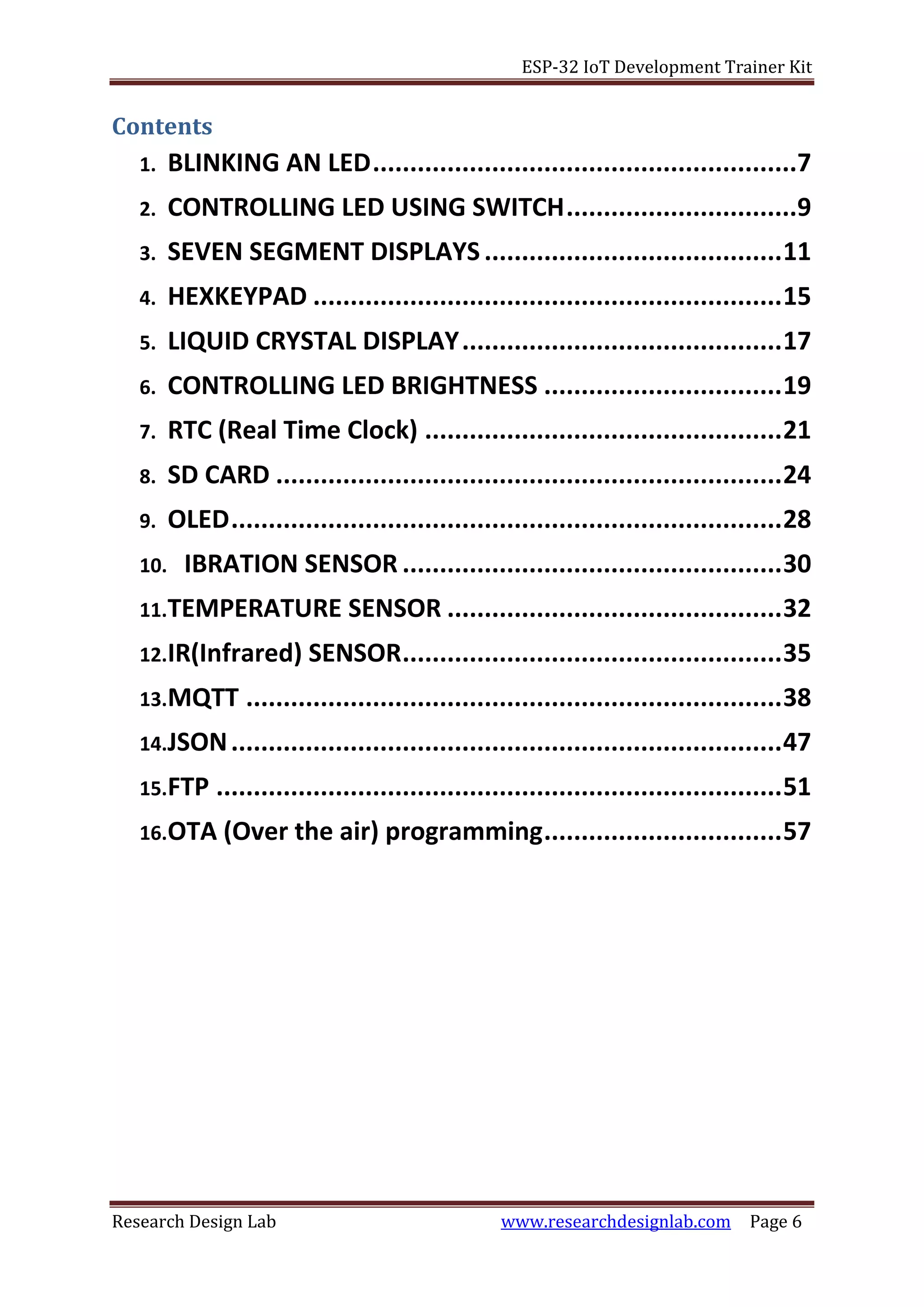 ESP-32 IoT Development Trainer Kit
Research Design Lab www.researchdesignlab.com Page 6
Contents
1. BLINKING AN LED.........................................................7
2. CONTROLLING LED USING SWITCH...............................9
3. SEVEN SEGMENT DISPLAYS........................................11
4. HEXKEYPAD ...............................................................15
5. LIQUID CRYSTAL DISPLAY...........................................17
6. CONTROLLING LED BRIGHTNESS ................................19
7. RTC (Real Time Clock) ................................................21
8. SD CARD ....................................................................24
9. OLED..........................................................................28
10. IBRATION SENSOR ...................................................30
11.TEMPERATURE SENSOR .............................................32
12.IR(Infrared) SENSOR...................................................35
13.MQTT ........................................................................38
14.JSON..........................................................................47
15.FTP ............................................................................51
16.OTA (Over the air) programming................................57
 