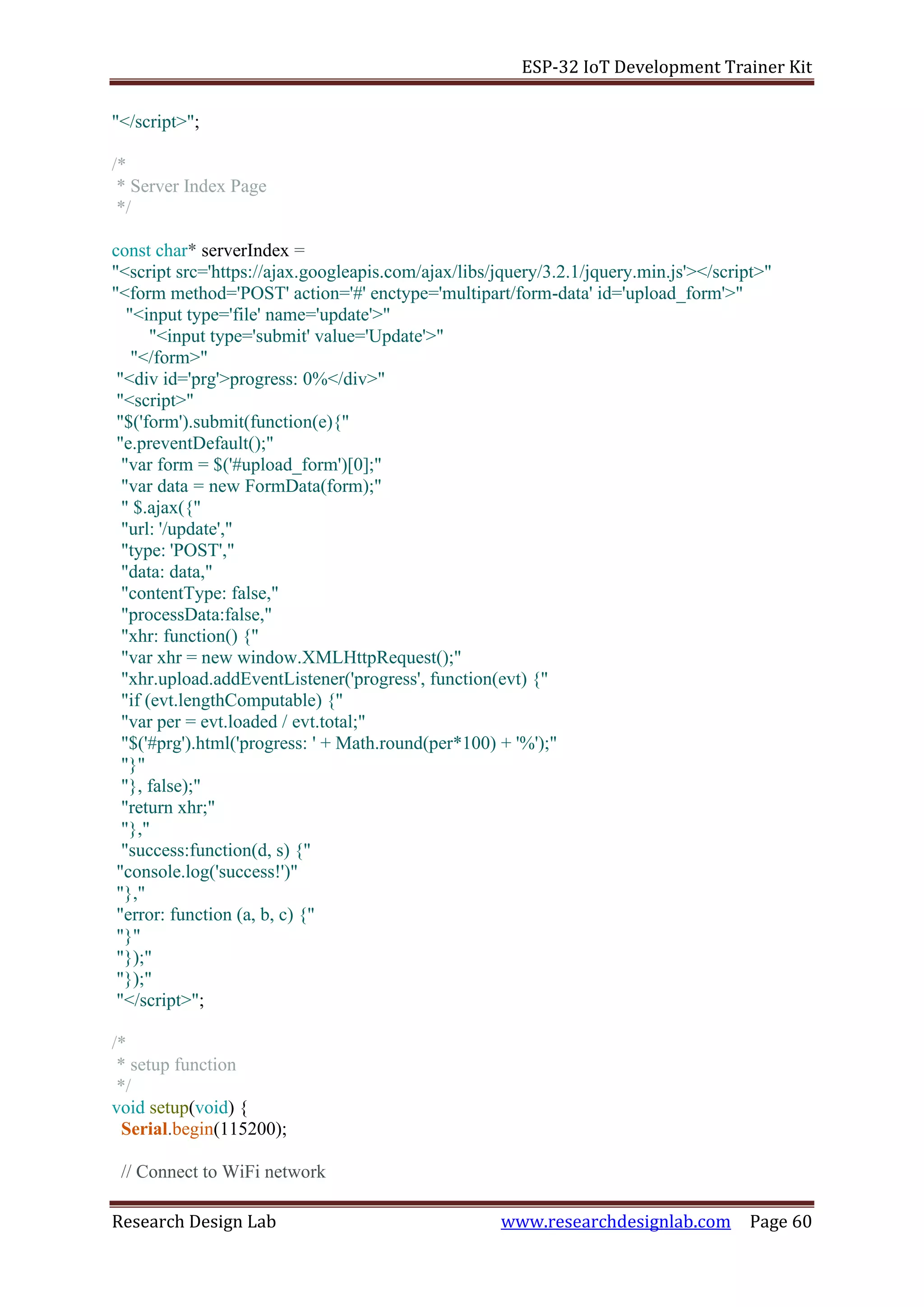 ESP-32 IoT Development Trainer Kit
Research Design Lab www.researchdesignlab.com Page 60
"</script>";
/*
* Server Index Page
*/
const char* serverIndex =
"<script src='https://ajax.googleapis.com/ajax/libs/jquery/3.2.1/jquery.min.js'></script>"
"<form method='POST' action='#' enctype='multipart/form-data' id='upload_form'>"
"<input type='file' name='update'>"
"<input type='submit' value='Update'>"
"</form>"
"<div id='prg'>progress: 0%</div>"
"<script>"
"$('form').submit(function(e){"
"e.preventDefault();"
"var form = $('#upload_form')[0];"
"var data = new FormData(form);"
" $.ajax({"
"url: '/update',"
"type: 'POST',"
"data: data,"
"contentType: false,"
"processData:false,"
"xhr: function() {"
"var xhr = new window.XMLHttpRequest();"
"xhr.upload.addEventListener('progress', function(evt) {"
"if (evt.lengthComputable) {"
"var per = evt.loaded / evt.total;"
"$('#prg').html('progress: ' + Math.round(per*100) + '%');"
"}"
"}, false);"
"return xhr;"
"},"
"success:function(d, s) {"
"console.log('success!')"
"},"
"error: function (a, b, c) {"
"}"
"});"
"});"
"</script>";
/*
* setup function
*/
void setup(void) {
Serial.begin(115200);
// Connect to WiFi network
 