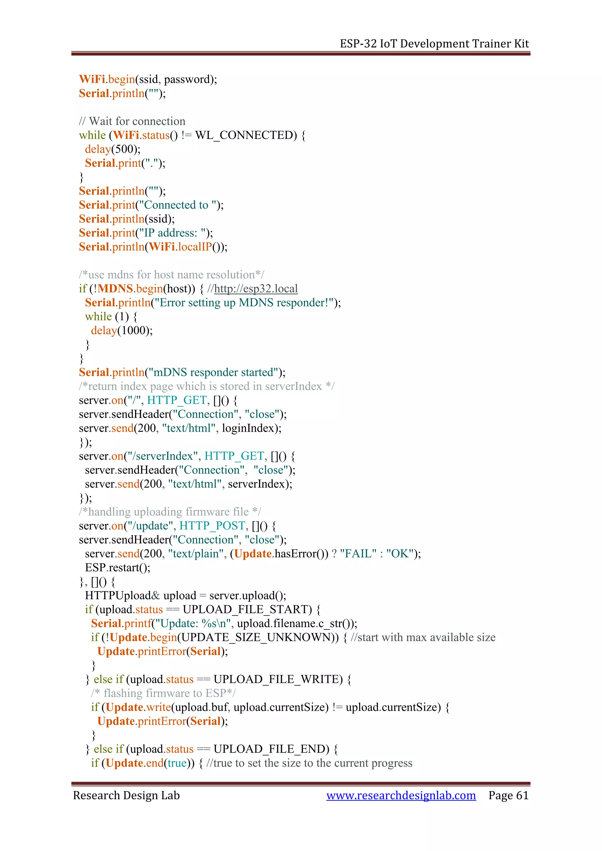 ESP-32 IoT Development Trainer Kit
Research Design Lab www.researchdesignlab.com Page 61
WiFi.begin(ssid, password);
Serial.println("");
// Wait for connection
while (WiFi.status() != WL_CONNECTED) {
delay(500);
Serial.print(".");
}
Serial.println("");
Serial.print("Connected to ");
Serial.println(ssid);
Serial.print("IP address: ");
Serial.println(WiFi.localIP());
/*use mdns for host name resolution*/
if (!MDNS.begin(host)) { //http://esp32.local
Serial.println("Error setting up MDNS responder!");
while (1) {
delay(1000);
}
}
Serial.println("mDNS responder started");
/*return index page which is stored in serverIndex */
server.on("/", HTTP_GET, []() {
server.sendHeader("Connection", "close");
server.send(200, "text/html", loginIndex);
});
server.on("/serverIndex", HTTP_GET, []() {
server.sendHeader("Connection", "close");
server.send(200, "text/html", serverIndex);
});
/*handling uploading firmware file */
server.on("/update", HTTP_POST, []() {
server.sendHeader("Connection", "close");
server.send(200, "text/plain", (Update.hasError()) ? "FAIL" : "OK");
ESP.restart();
}, []() {
HTTPUpload& upload = server.upload();
if (upload.status == UPLOAD_FILE_START) {
Serial.printf("Update: %sn", upload.filename.c_str());
if (!Update.begin(UPDATE_SIZE_UNKNOWN)) { //start with max available size
Update.printError(Serial);
}
} else if (upload.status == UPLOAD_FILE_WRITE) {
/* flashing firmware to ESP*/
if (Update.write(upload.buf, upload.currentSize) != upload.currentSize) {
Update.printError(Serial);
}
} else if (upload.status == UPLOAD_FILE_END) {
if (Update.end(true)) { //true to set the size to the current progress
 