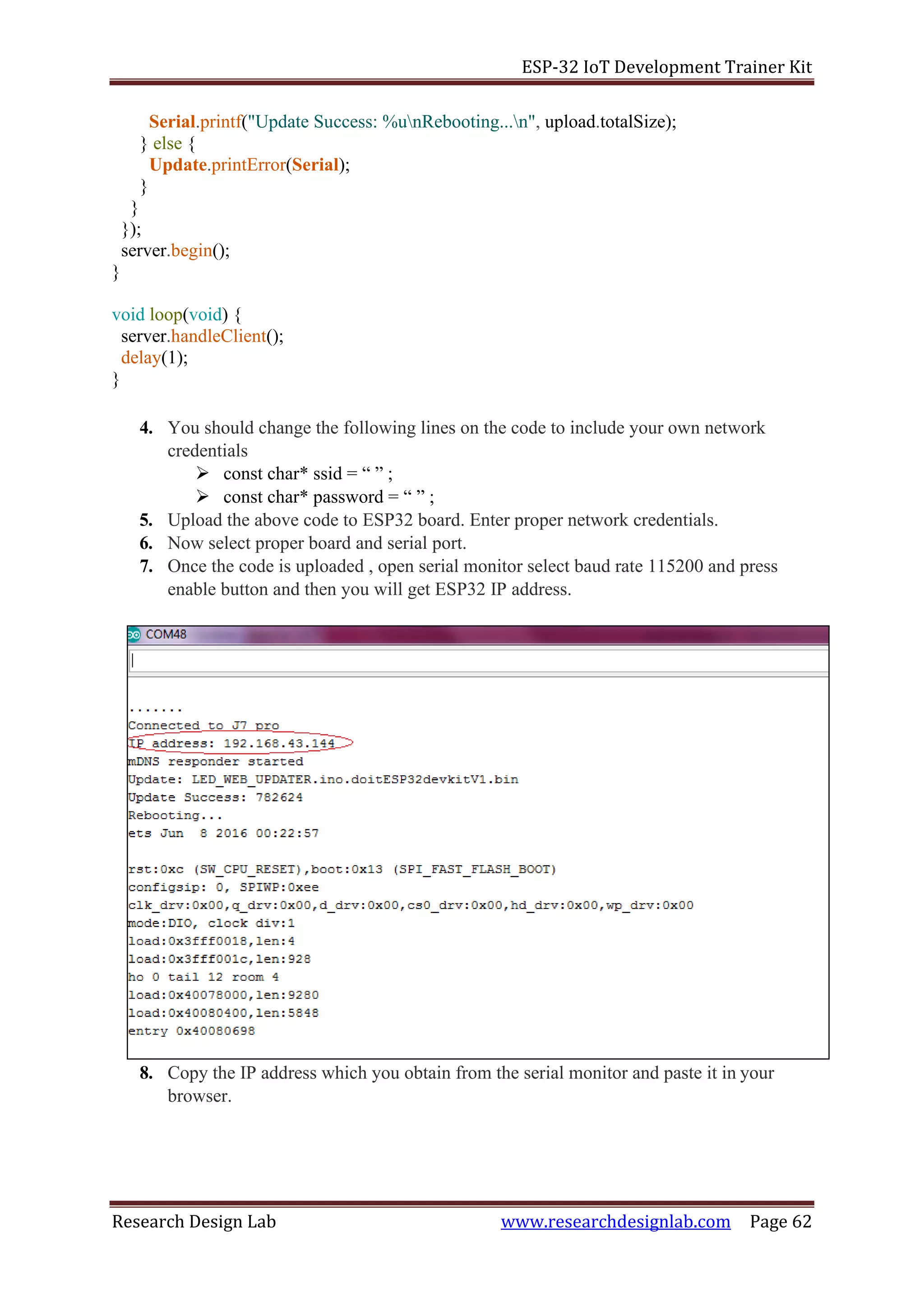 ESP-32 IoT Development Trainer Kit
Research Design Lab www.researchdesignlab.com Page 62
Serial.printf("Update Success: %unRebooting...n", upload.totalSize);
} else {
Update.printError(Serial);
}
}
});
server.begin();
}
void loop(void) {
server.handleClient();
delay(1);
}
4. You should change the following lines on the code to include your own network
credentials
➢ const char* ssid = “ ” ;
➢ const char* password = “ ” ;
5. Upload the above code to ESP32 board. Enter proper network credentials.
6. Now select proper board and serial port.
7. Once the code is uploaded , open serial monitor select baud rate 115200 and press
enable button and then you will get ESP32 IP address.
8. Copy the IP address which you obtain from the serial monitor and paste it in your
browser.
 