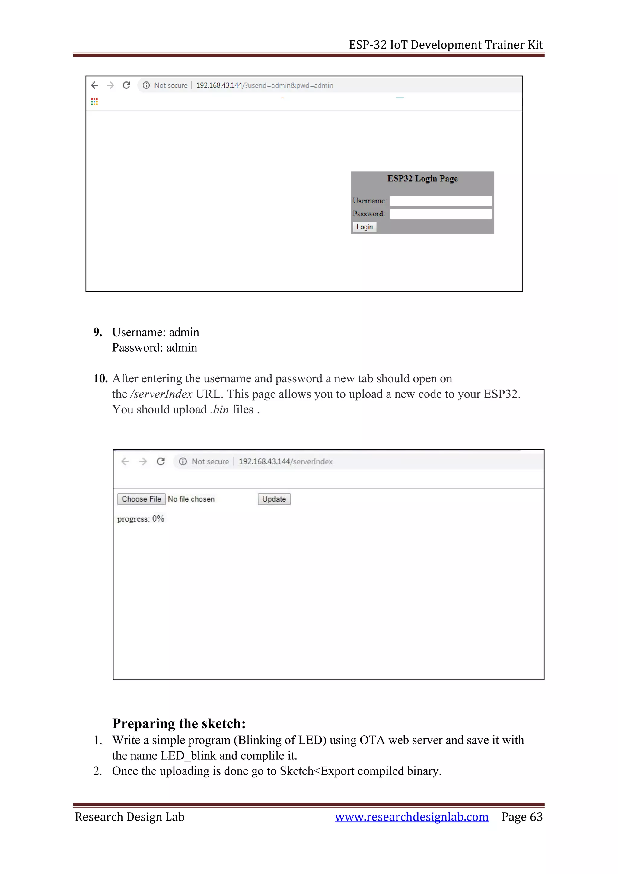ESP-32 IoT Development Trainer Kit
Research Design Lab www.researchdesignlab.com Page 63
9. Username: admin
Password: admin
10. After entering the username and password a new tab should open on
the /serverIndex URL. This page allows you to upload a new code to your ESP32.
You should upload .bin files .
Preparing the sketch:
1. Write a simple program (Blinking of LED) using OTA web server and save it with
the name LED_blink and complile it.
2. Once the uploading is done go to Sketch<Export compiled binary.
 