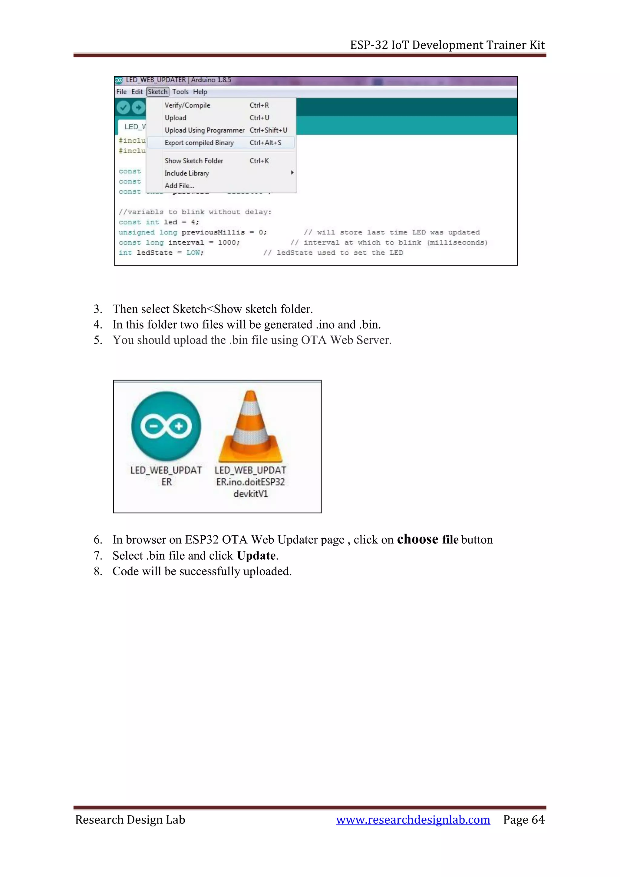 ESP-32 IoT Development Trainer Kit
Research Design Lab www.researchdesignlab.com Page 64
3. Then select Sketch<Show sketch folder.
4. In this folder two files will be generated .ino and .bin.
5. You should upload the .bin file using OTA Web Server.
6. In browser on ESP32 OTA Web Updater page , click on choose file button
7. Select .bin file and click Update.
8. Code will be successfully uploaded.
 