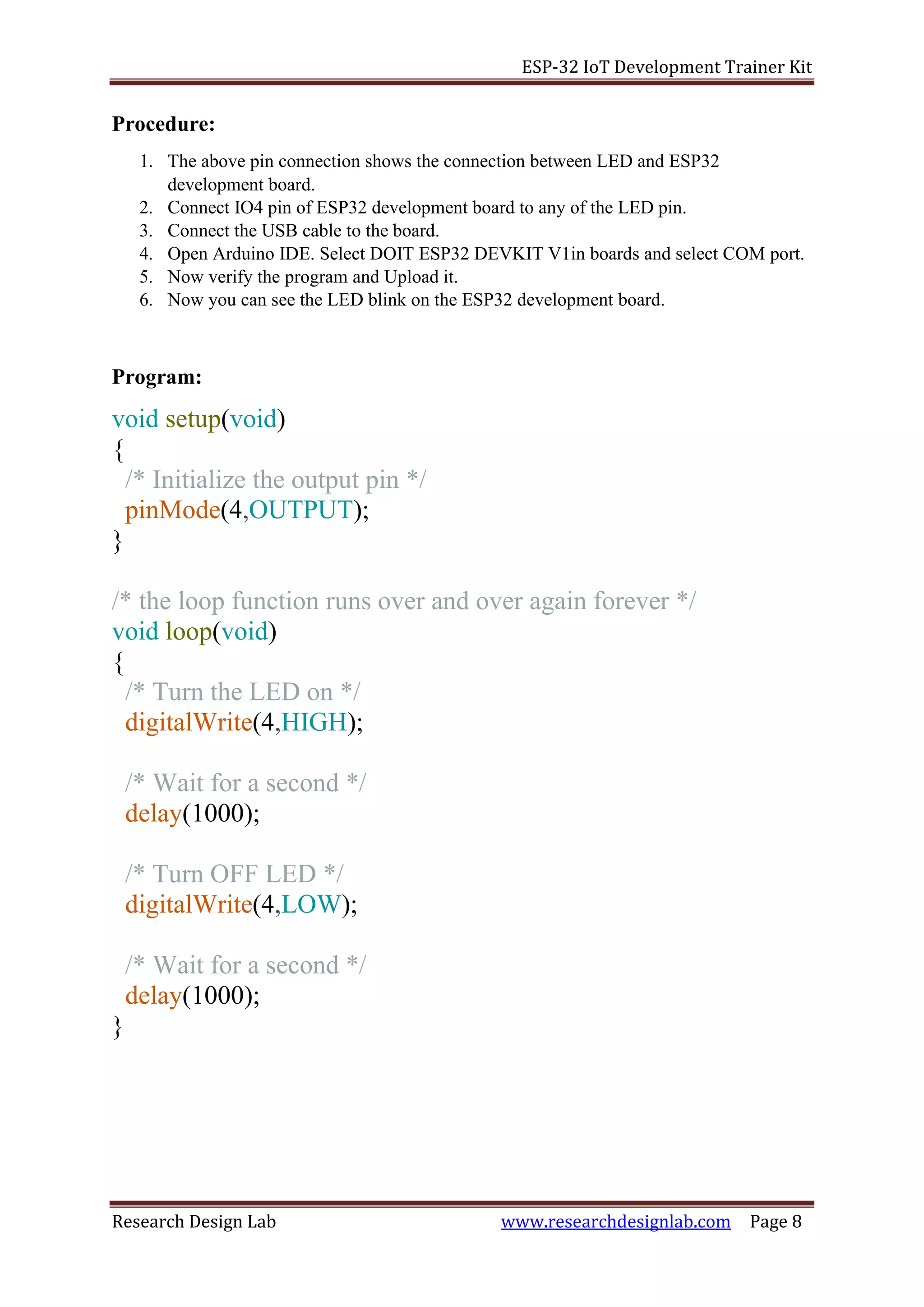 ESP-32 IoT Development Trainer Kit
Research Design Lab www.researchdesignlab.com Page 8
Procedure:
1. The above pin connection shows the connection between LED and ESP32
development board.
2. Connect IO4 pin of ESP32 development board to any of the LED pin.
3. Connect the USB cable to the board.
4. Open Arduino IDE. Select DOIT ESP32 DEVKIT V1in boards and select COM port.
5. Now verify the program and Upload it.
6. Now you can see the LED blink on the ESP32 development board.
Program:
void setup(void)
{
/* Initialize the output pin */
pinMode(4,OUTPUT);
}
/* the loop function runs over and over again forever */
void loop(void)
{
/* Turn the LED on */
digitalWrite(4,HIGH);
/* Wait for a second */
delay(1000);
/* Turn OFF LED */
digitalWrite(4,LOW);
/* Wait for a second */
delay(1000);
}
 