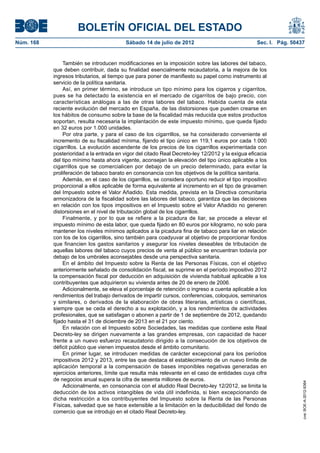 BOLETÍN OFICIAL DEL ESTADO
Núm. 168	                                  Sábado 14 de julio de 2012	                             Sec. I. Pág. 50437


                 También se introducen modificaciones en la imposición sobre las labores del tabaco,
            que deben contribuir, dada su finalidad esencialmente recaudatoria, a la mejora de los
            ingresos tributarios, al tiempo que para poner de manifiesto su papel como instrumento al
            servicio de la política sanitaria.
                 Así, en primer término, se introduce un tipo mínimo para los cigarros y cigarritos,
            pues se ha detectado la existencia en el mercado de cigarritos de bajo precio, con
            características análogas a las de otras labores del tabaco. Habida cuenta de esta
            reciente evolución del mercado en España, de las distorsiones que pueden crearse en
            los hábitos de consumo sobre la base de la fiscalidad más reducida que estos productos
            soportan, resulta necesaria la implantación de este impuesto mínimo, que queda fijado
            en 32 euros por 1.000 unidades.
                 Por otra parte, y para el caso de los cigarrillos, se ha considerado conveniente el
            incremento de su fiscalidad mínima, fijando el tipo único en 119,1 euros por cada 1.000
            cigarrillos. La evolución ascendente de los precios de los cigarrillos experimentada con
            posterioridad a la entrada en vigor del citado Real Decreto-ley 12/2012 y la exigua eficacia
            del tipo mínimo hasta ahora vigente, aconsejan la elevación del tipo único aplicable a los
            cigarrillos que se comercialicen por debajo de un precio determinado, para evitar la
            proliferación de tabaco barato en consonancia con los objetivos de la política sanitaria.
                 Además, en el caso de los cigarrillos, se considera oportuno reducir el tipo impositivo
            proporcional a ellos aplicable de forma equivalente al incremento en el tipo de gravamen
            del Impuesto sobre el Valor Añadido. Esta medida, prevista en la Directiva comunitaria
            armonizadora de la fiscalidad sobre las labores del tabaco, garantiza que las decisiones
            en relación con los tipos impositivos en el Impuesto sobre el Valor Añadido no generen
            distorsiones en el nivel de tributación global de los cigarrillos.
                 Finalmente, y por lo que se refiere a la picadura de liar, se procede a elevar el
            impuesto mínimo de esta labor, que queda fijado en 80 euros por kilogramo, no solo para
            mantener los niveles mínimos aplicados a la picadura fina de tabaco para liar en relación
            con los de los cigarrillos, sino también para coadyuvar al objetivo de proporcionar fondos
            que financien los gastos sanitarios y asegurar los niveles deseables de tributación de
            aquellas labores del tabaco cuyos precios de venta al público se encuentran todavía por
            debajo de los umbrales aconsejables desde una perspectiva sanitaria.
                 En el ámbito del Impuesto sobre la Renta de las Personas Físicas, con el objetivo
            anteriormente señalado de consolidación fiscal, se suprime en el período impositivo 2012
            la compensación fiscal por deducción en adquisición de vivienda habitual aplicable a los
            contribuyentes que adquirieron su vivienda antes de 20 de enero de 2006.
                 Adicionalmente, se eleva el porcentaje de retención o ingreso a cuenta aplicable a los
            rendimientos del trabajo derivados de impartir cursos, conferencias, coloquios, seminarios
            y similares, o derivados de la elaboración de obras literarias, artísticas o científicas,
            siempre que se ceda el derecho a su explotación, y a los rendimientos de actividades
            profesionales, que se satisfagan o abonen a partir de 1 de septiembre de 2012, quedando
            fijado hasta el 31 de diciembre de 2013 en el 21 por ciento.
                 En relación con el Impuesto sobre Sociedades, las medidas que contiene este Real
            Decreto-ley se dirigen nuevamente a las grandes empresas, con capacidad de hacer
            frente a un nuevo esfuerzo recaudatorio dirigido a la consecución de los objetivos de
            déficit público que vienen impuestos desde el ámbito comunitario.
                 En primer lugar, se introducen medidas de carácter excepcional para los períodos
            impositivos 2012 y 2013, entre las que destaca el establecimiento de un nuevo límite de
            aplicación temporal a la compensación de bases imponibles negativas generadas en
            ejercicios anteriores, límite que resulta más relevante en el caso de entidades cuya cifra
            de negocios anual supera la cifra de sesenta millones de euros.
                                                                                                                    cve: BOE-A-2012-9364




                 Adicionalmente, en consonancia con el aludido Real Decreto-ley 12/2012, se limita la
            deducción de los activos intangibles de vida útil indefinida, si bien excepcionando de
            dicha restricción a los contribuyentes del Impuesto sobre la Renta de las Personas
            Físicas, salvedad que se hace extensible a la limitación en la deducibilidad del fondo de
            comercio que se introdujo en el citado Real Decreto-ley.
 