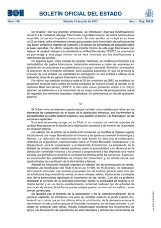 BOLETÍN OFICIAL DEL ESTADO
Núm. 168	                                  Sábado 14 de julio de 2012	                              Sec. I. Pág. 50438


                 En relación con las grandes empresas, se introducen diversas modificaciones
            respecto a la modalidad del pago fraccionado cuya determinación se realiza sobre la base
            imponible del período impositivo transcurrido. En este sentido, se incluye en su base
            un 25 por ciento de los dividendos y rentas que proceden de la transmisión de participaciones
            que tienen derecho al régimen de exención y se elevan los porcentajes de aplicación sobre
            la base imponible. Por último, respecto del importe mínimo de este pago fraccionado con
            base en el resultado del ejercicio establecido en el Real Decreto-ley 12/2012, se incrementa
            su porcentaje y este pago mínimo no se verá minorado por las bonificaciones y
            retenciones del período.
                 En segundo lugar, como medida de carácter indefinido, se modifica la limitación a la
            deducibilidad de gastos financieros, haciéndola extensiva a todas las empresas en
            general, sin circunscribirse a su pertenencia a un grupo mercantil. Asimismo, se exceptúa
            la aplicación de la limitación señalada, para aquellos supuestos en que se produce la
            extinción de una entidad, sin posibilidad de subrogación en otra entidad a efectos de la
            aplicación futura de los gastos financieros no deducidos.
                 Por último, con carácter exclusivo hasta el 30 de noviembre de 2012, se establece un
            gravamen especial sobre rentas de fuente extranjera de manera similar al previsto en el
            reiterado Real Decreto-ley 12/2012, si bien este nuevo gravamen afecta a un mayor
            volumen de dividendos o a la transmisión de un mayor volumen de participaciones que el
            allí regulado, con menores requisitos, exigiéndose, en consonancia, un tipo de gravamen
            superior.

                                                         VI

                 El Gobierno ha considerado urgente adoptar también otras medidas que refuercen los
            elementos de competencia en el sector de la distribución minorista, que incrementen la
            competitividad del sector exterior español y que faciliten el acceso a la financiación de las
            empresas españolas.
                 Este real decreto-ley recoge, en su Título V, un conjunto de medidas urgentes de
            carácter liberalizador en el ámbito de la distribución comercial y de fomento de la actividad
            en el sector exterior.
                 En relación con el ámbito de la distribución comercial, se modifica el régimen vigente
            introduciendo una mayor liberalización de horarios y de apertura comercial en domingos y
            festivos. La reducción de restricciones en este ámbito ha sido una recomendación
            reiterada de organismos internacionales como el Fondo Monetario Internacional y la
            Organización para la Cooperación y el Desarrollo Económicos. La ampliación de la
            libertad de horarios tendrá efectos positivos sobre la productividad y la eficiencia en la
            distribución comercial minorista y los precios y proporcionará a las empresas una nueva
            variable que permitirá incrementar la competencia efectiva entre los comercios. Asimismo,
            se incrementan las posibilidades de compra del consumidor y, en consecuencia, sus
            oportunidades de conciliación de la vida familiar y laboral.
                 Además se introducen medidas urgentes en relación con las promociones de ventas,
            mediante una modificación del Título II de la Ley 7/1996, de 15 de enero, de ordenación
            del comercio minorista. Las medidas propuestas son de carácter general, para todo tipo
            de actividades de promoción de ventas, es decir, rebajas, saldos, liquidaciones o cualquier
            otra oferta promocional destinada al incremento de las ventas. Con ello se pretende
            liberalizar el ejercicio de la actividad comercial, dando la posibilidad de realizar a un
            mismo tiempo y en un mismo establecimiento comercial cualquier tipo de actividad de
            promoción de ventas, de tal forma que las rebajas puedan convivir con los saldos u otras
            ofertas comerciales.
                                                                                                                     cve: BOE-A-2012-9364




                 En relación con el fomento de la exportación y de la internacionalización de la
            empresa española, se introducen una serie de medidas relativas al sector exterior. Así,
            teniendo en cuenta que en los últimos años la contribución de la demanda externa al
            crecimiento ha sido positiva gracias al favorable incremento de las exportaciones, y con
            objeto de potenciar este efecto, resulta indispensable reorientar los instrumentos de
            apoyo a la financiación de operaciones de esta naturaleza y reforzar las herramientas de
 