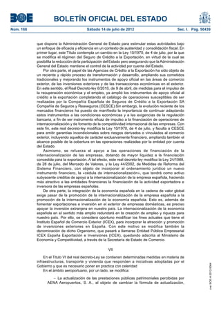 BOLETÍN OFICIAL DEL ESTADO
Núm. 168	                                  Sábado 14 de julio de 2012	                             Sec. I. Pág. 50439


            que dispone la Administración General de Estado para estimular estas actividades bajo
            un enfoque de eficacia y eficiencia en un contexto de austeridad y consolidación fiscal. En
            primer lugar, este Título contempla un cambio en la Ley 10/1970, de 4 de julio, por la que
            se modifica el régimen del Seguro de Crédito a la Exportación, en virtud de la cual se
            posibilita la reducción de la participación del Estado pero asegurando que la Administración
            General del Estado mantiene el control de la actividad por cuenta del Estado.
                Por otra parte, el papel de las Agencias de Crédito a la Exportación ha sido objeto de
            un reciente y rápido proceso de transformación y desarrollo, ampliando sus cometidos
            tradicionales y mejorando los instrumentos de apoyo oficial en las áreas de comercio
            exterior, de las inversiones exteriores y de las transacciones económicas en el exterior.
            En este sentido, el Real Decreto-ley 6/2010, de 9 de abril, de medidas para el impulso de
            la recuperación económica y el empleo, ya amplió los instrumentos de apoyo oficial al
            crédito a la exportación completando el catálogo de operaciones susceptibles de ser
            realizadas por la Compañía Española de Seguros de Crédito a la Exportación SA
            Compañía de Seguros y Reaseguros (CESCE).Sin embargo, la evolución reciente de los
            mercados financieros ha puesto de manifiesto la importancia de continuar adaptando
            estos instrumentos a las condiciones económicas y a las exigencias de la regulación
            bancaria, a fin de ser instrumento eficaz de impulso a la financiación de operaciones de
            internacionalización y de fomento de la competitividad internacional de las empresas. Con
            este fin, este real decreto-ley modifica la Ley 10/1970, de 4 de julio, y faculta a CESCE
            para emitir garantías incondicionales sobre riesgos derivados o vinculados al comercio
            exterior, incluyendo aquellos de carácter exclusivamente financiero, ampliando también el
            alcance posible de la cobertura en las operaciones realizadas por la entidad por cuenta
            del Estado.
                Asimismo, se refuerza el apoyo a las operaciones de financiación de la
            internacionalización de las empresas, dotando de mayor liquidez a la financiación
            concedida para la exportación. A tal efecto, este real decreto-ley modifica la Ley 24/1988,
            de 28 de julio, del Mercado de Valores, y la Ley 44/2002, de Medidas de Reforma del
            Sistema Financiero, con objeto de incorporar al ordenamiento jurídico un nuevo
            instrumento financiero, la «cédula de internacionalización», que tendrá como activo
            subyacente créditos de apoyo a la internacionalización de la empresa española, haciendo
            más atractivo a las entidades financieras la financiación de la actividad exportadora e
            inversora de las empresas españolas.
                De otra parte, la integración de la economía española en la cadena de valor global
            exige pasar de la promoción de la internacionalización de la empresa española a la
            promoción de la internacionalización de la economía española. Esto es, además de
            fomentar exportaciones e inversión en el exterior de empresas domésticas, es preciso
            apoyar la inversión extranjera en nuestro país. La internacionalización de la economía
            española en el sentido más amplio redundará en la creación de empleo y riqueza para
            nuestro país. Por ello, se considera oportuno modificar los fines actuales que tiene el
            Instituto Español de Comercio Exterior (ICEX), para incorporar la atracción y promoción
            de inversiones exteriores en España. Con este motivo se modifica también la
            denominación de dicho Organismo, que pasará a llamarse Entidad Pública Empresarial
            ICEX España Exportación e Inversiones (ICEX), quedando adscrita al Ministerio de
            Economía y Competitividad, a través de la Secretaría de Estado de Comercio.

                                                        VII

                En el Titulo VI del real decreto-Ley se contienen determinadas medidas en materia de
            infraestructuras, transporte y vivienda que responden a iniciativas adoptadas por el
                                                                                                                    cve: BOE-A-2012-9364




            Gobierno y que es necesario poner en practica con celeridad
                En el ámbito aeroportuario, por un lado, se modifica:

                    –  La actualización de las prestaciones públicas patrimoniales percibidas por
                  AENA Aeropuertos, S. A., al objeto de cambiar la fórmula de actualización,
 
