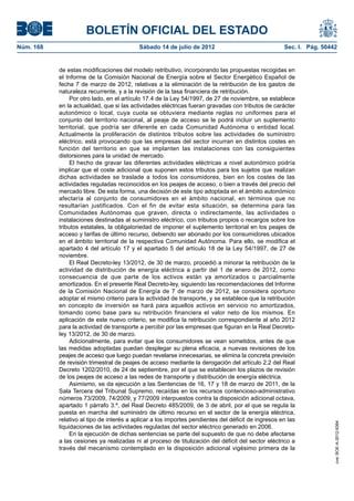BOLETÍN OFICIAL DEL ESTADO
Núm. 168	                                  Sábado 14 de julio de 2012	                               Sec. I. Pág. 50442


            de estas modificaciones del modelo retributivo, incorporando las propuestas recogidas en
            el Informe de la Comisión Nacional de Energía sobre el Sector Energético Español de
            fecha 7 de marzo de 2012, relativas a la eliminación de la retribución de los gastos de
            naturaleza recurrente, y a la revisión de la tasa financiera de retribución.
                 Por otro lado, en el artículo 17.4 de la Ley 54/1997, de 27 de noviembre, se establece
            en la actualidad, que si las actividades eléctricas fueran gravadas con tributos de carácter
            autonómico o local, cuya cuota se obtuviera mediante reglas no uniformes para el
            conjunto del territorio nacional, al peaje de acceso se le podrá incluir un suplemento
            territorial, que podría ser diferente en cada Comunidad Autónoma o entidad local.
            Actualmente la proliferación de distintos tributos sobre las actividades de suministro
            eléctrico, está provocando que las empresas del sector incurran en distintos costes en
            función del territorio en que se implanten las instalaciones con las consiguientes
            distorsiones para la unidad de mercado.
                 El hecho de gravar las diferentes actividades eléctricas a nivel autonómico podría
            implicar que el coste adicional que suponen estos tributos para los sujetos que realizan
            dichas actividades se traslade a todos los consumidores, bien en los costes de las
            actividades reguladas reconocidos en los peajes de acceso, o bien a través del precio del
            mercado libre. De esta forma, una decisión de este tipo adoptada en el ámbito autonómico
            afectaría al conjunto de consumidores en el ámbito nacional, en términos que no
            resultarían justificados. Con el fin de evitar esta situación, se determina para las
            Comunidades Autónomas que graven, directa o indirectamente, las actividades o
            instalaciones destinadas al suministro eléctrico, con tributos propios o recargos sobre los
            tributos estatales, la obligatoriedad de imponer el suplemento territorial en los peajes de
            acceso y tarifas de último recurso, debiendo ser abonado por los consumidores ubicados
            en el ámbito territorial de la respectiva Comunidad Autónoma. Para ello, se modifica el
            apartado 4 del artículo 17 y el apartado 5 del artículo 18 de la Ley 54/1997, de 27 de
            noviembre.
                 El Real Decreto-ley 13/2012, de 30 de marzo, procedió a minorar la retribución de la
            actividad de distribución de energía eléctrica a partir del 1 de enero de 2012, como
            consecuencia de que parte de los activos están ya amortizados o parcialmente
            amortizados. En el presente Real Decreto-ley, siguiendo las recomendaciones del Informe
            de la Comisión Nacional de Energía de 7 de marzo de 2012, se considera oportuno
            adoptar el mismo criterio para la actividad de transporte, y se establece que la retribución
            en concepto de inversión se hará para aquellos activos en servicio no amortizados,
            tomando como base para su retribución financiera el valor neto de los mismos. En
            aplicación de este nuevo criterio, se modifica la retribución correspondiente al año 2012
            para la actividad de transporte a percibir por las empresas que figuran en la Real Decreto-
            ley 13/2012, de 30 de marzo.
                 Adicionalmente, para evitar que los consumidores se vean sometidos, antes de que
            las medidas adoptadas puedan desplegar su plena eficacia, a nuevas revisiones de los
            peajes de acceso que luego puedan revelarse innecesarias, se elimina la concreta previsión
            de revisión trimestral de peajes de acceso mediante la derogación del artículo 2.2 del Real
            Decreto 1202/2010, de 24 de septiembre, por el que se establecen los plazos de revisión
            de los peajes de acceso a las redes de transporte y distribución de energía eléctrica.
                 Asimismo, se da ejecución a las Sentencias de 16, 17 y 18 de marzo de 2011, de la
            Sala Tercera del Tribunal Supremo, recaídas en los recursos contencioso-administrativo
            números 73/2009, 74/2009, y 77/2009 interpuestos contra la disposición adicional octava,
            apartado 1 párrafo 3.º, del Real Decreto 485/2009, de 3 de abril, por el que se regula la
            puesta en marcha del suministro de último recurso en el sector de la energía eléctrica,
            relativo al tipo de interés a aplicar a los importes pendientes del déficit de ingresos en las
                                                                                                                      cve: BOE-A-2012-9364




            liquidaciones de las actividades reguladas del sector eléctrico generado en 2006.
                 En la ejecución de dichas sentencias se parte del supuesto de que no debe afectarse
            a las cesiones ya realizadas ni al proceso de titulización del déficit del sector eléctrico a
            través del mecanismo contemplado en la disposición adicional vigésimo primera de la
 