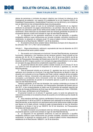 BOLETÍN OFICIAL DEL ESTADO
Núm. 168	                                  Sábado 14 de julio de 2012	                               Sec. I. Pág. 50446


            planes de pensiones o contratos de seguro colectivo que incluyan la cobertura de la
            contingencia de jubilación, con sujeción a lo establecido en la Ley Orgánica 2/2012, de
            Estabilidad Presupuestaria y Sostenibilidad Financiera y en los términos y con el alcance
            que se determine en las correspondientes leyes de presupuestos.
                 5.  En aquellos casos en que no se contemple expresamente en su régimen
            retributivo la percepción de pagas extraordinarias o se perciban más de dos al año se
            reducirá una catorceava parte de las retribuciones totales anuales excluidos incentivos al
            rendimiento. Dicha reducción se prorrateará entre las nóminas pendientes de percibir en
            el presente ejercicio a partir de la entrada en vigor de este Real Decreto-ley.
                 6.  Lo dispuesto en los apartados anteriores no será de aplicación a aquellos
            empleados públicos cuyas retribuciones por jornada completa, excluidos incentivos al
            rendimiento, no alcancen en cómputo anual 1,5 veces el salario mínimo interprofesional
            establecido en el Real Decreto 1888/2011, de 30 de diciembre.
                 7.  El presente artículo tiene carácter básico dictándose al amparo de lo dispuesto en
            los artículos 149.1.13.ª y 156.1 de la Constitución.

            Artículo 3.  Paga extraordinaria y adicional o equivalente del mes de diciembre de 2012
                del personal del sector público estatal.

                1.  De acuerdo con lo dispuesto en el artículo 2 de este Real Decreto-ley, el personal
            funcionario, estatutario y los miembros de las carreras judicial y fiscal incluido en los
            artículos 26, 28, 29, 30, 31 apartados Uno y Dos, 32 y 35 de la Ley 2/2012, de 29 de
            junio, de Presupuestos Generales del Estado para el año 2012, no percibirá en el mes de
            diciembre de 2012 ninguna cuantía ni en concepto de paga extraordinaria ni, en su caso,
            en concepto de paga adicional de complemento específico o equivalente.
                2.  Al personal laboral del sector público estatal incluido en el artículo 27 de la
            Ley 2/2012 le será de aplicación lo dispuesto en el artículo 2, apartado 2.2, de este
            Real Decreto-ley.
                3.  Para el personal incluido en el artículo 31, apartado tres de la Ley 2/2012, la
            aplicación de lo previsto en el artículo 2 de este Real Decreto-ley se llevará a cabo, de
            acuerdo con lo previsto en la Ley Orgánica del Poder Judicial, respecto de los conceptos
            de sueldo y trienios, minorando una catorceava parte de la cuantía anual por dichos
            conceptos y prorrateando dicha minoración entre las mensualidades ordinarias y
            extraordinarias pendientes de percibir en el presente ejercicio a partir de la entrada en
            vigor de este Real Decreto-ley.
                Tampoco percibirán, en el mes de diciembre, las cuantías contenidas en el anexo XI
            de la Ley 39/2010, de 22 de diciembre, de Presupuestos Generales del Estado para el
            año 2011, ni las correspondientes al citado mes de diciembre del apartado segundo del
            Acuerdo de Consejo de Ministros de 8 de mayo de 2009, publicado por Orden 1230/2009,
            de 18 de mayo, del Ministerio de la Presidencia.
                Al personal incluido en el artículo 31 apartado cuatro, le serán de aplicación las
            reducciones previstas en el presente artículo de acuerdo a la normativa que les resulte de
            aplicación.
                4.  A los miembros del Poder Judicial y del Ministerio Fiscal a que se refiere el apartado
            cinco del artículo 31 de la Ley 2/2012, en aplicación de lo dispuesto en el artículo 2 de este
            Real Decreto-ley, se les reducirá una catorceava parte de las retribuciones totales anuales
            que figuran en el citado artículo, incluida la paga correspondiente al mes de diciembre
            recogida en el Anexo X de la Ley 39/2010, de 22 de diciembre, de Presupuestos
            Generales del Estado para 2011.
                5.  La citada minoración se prorrateará entre las nóminas pendientes de percibir en
            el presente ejercicio a partir de la entrada en vigor de este Real Decreto-ley.
                                                                                                                      cve: BOE-A-2012-9364




                6.  Lo dispuesto en los apartados anteriores no será de aplicación a aquellos
            empleados públicos cuyas retribuciones por jornada completa, excluidos incentivos al
            rendimiento, no alcancen en cómputo anual 1,5 veces el salario mínimo interprofesional
            establecido en el Real Decreto 1888/2011, de 30 de diciembre.
 