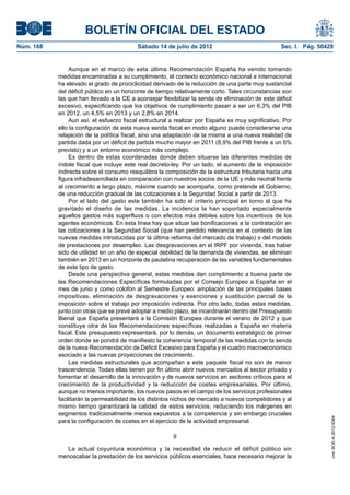 BOLETÍN OFICIAL DEL ESTADO
Núm. 168	                                  Sábado 14 de julio de 2012	                             Sec. I. Pág. 50429


                 Aunque en el marco de esta última Recomendación España ha venido tomando
            medidas encaminadas a su cumplimiento, el contexto económico nacional e internacional
            ha elevado el grado de prociclicidad derivado de la reducción de una parte muy sustancial
            del déficit público en un horizonte de tiempo relativamente corto. Tales circunstancias son
            las que han llevado a la CE a aconsejar flexibilizar la senda de eliminación de este déficit
            excesivo, especificando que los objetivos de cumplimiento pasan a ser un 6,3% del PIB
            en 2012, un 4,5% en 2013 y un 2,8% en 2014.
                 Aun así, el esfuerzo fiscal estructural a realizar por España es muy significativo. Por
            ello la configuración de esta nueva senda fiscal en modo alguno puede considerarse una
            relajación de la política fiscal, sino una adaptación de la misma a una nueva realidad de
            partida dada por un déficit de partida mucho mayor en 2011 (8,9% del PIB frente a un 6%
            previsto) y a un entorno económico más complejo.
                 Es dentro de estas coordenadas donde deben situarse las diferentes medidas de
            índole fiscal que incluye este real decreto-ley. Por un lado, el aumento de la imposición
            indirecta sobre el consumo reequilibra la composición de la estructura tributaria hacia una
            figura infradesarrollada en comparación con nuestros socios de la UE y más neutral frente
            al crecimiento a largo plazo, máxime cuando se acompaña, como pretende el Gobierno,
            de una reducción gradual de las cotizaciones a la Seguridad Social a partir de 2013.
                 Por el lado del gasto este también ha sido el criterio principal en torno al que ha
            gravitado el diseño de las medidas. La incidencia la han soportado especialmente
            aquellos gastos más superfluos o con efectos más débiles sobre los incentivos de los
            agentes económicos. En esta línea hay que situar las bonificaciones a la contratación en
            las cotizaciones a la Seguridad Social (que han perdido relevancia en el contexto de las
            nuevas medidas introducidas por la última reforma del mercado de trabajo) o del modelo
            de prestaciones por desempleo. Las desgravaciones en el IRPF por vivienda, tras haber
            sido de utilidad en un año de especial debilidad de la demanda de viviendas, se eliminan
            también en 2013 en un horizonte de paulatina recuperación de las variables fundamentales
            de este tipo de gasto.
                 Desde una perspectiva general, estas medidas dan cumplimiento a buena parte de
            las Recomendaciones Específicas formuladas por el Consejo Europeo a España en el
            mes de junio y como colofón al Semestre Europeo: ampliación de las principales bases
            impositivas, eliminación de desgravaciones y exenciones y sustitución parcial de la
            imposición sobre el trabajo por imposición indirecta. Por otro lado, todas estas medidas,
            junto con otras que se prevé adoptar a medio plazo, se incardinarán dentro del Presupuesto
            Bienal que España presentará a la Comisión Europea durante el verano de 2012 y que
            constituye otra de las Recomendaciones específicas realizadas a España en materia
            fiscal. Este presupuesto representará, por lo demás, un documento estratégico de primer
            orden donde se pondrá de manifiesto la coherencia temporal de las medidas con la senda
            de la nueva Recomendación de Déficit Excesivo para España y el cuadro macroeconómico
            asociado a las nuevas proyecciones de crecimiento.
                 Las medidas estructurales que acompañan a este paquete fiscal no son de menor
            trascendencia. Todas ellas tienen por fin último abrir nuevos mercados al sector privado y
            fomentar el desarrollo de la innovación y de nuevos servicios en sectores críticos para el
            crecimiento de la productividad y la reducción de costes empresariales. Por último,
            aunque no menos importante, los nuevos pasos en el campo de los servicios profesionales
            facilitarán la permeabilidad de los distintos nichos de mercado a nuevos competidores y al
            mismo tiempo garantizará la calidad de estos servicios, reduciendo los márgenes en
            segmentos tradicionalmente menos expuestos a la competencia y sin embargo cruciales
                                                                                                                    cve: BOE-A-2012-9364




            para la configuración de costes en el ejercicio de la actividad empresarial.

                                                         II

               La actual coyuntura económica y la necesidad de reducir el déficit público sin
            menoscabar la prestación de los servicios públicos esenciales, hace necesario mejorar la
 