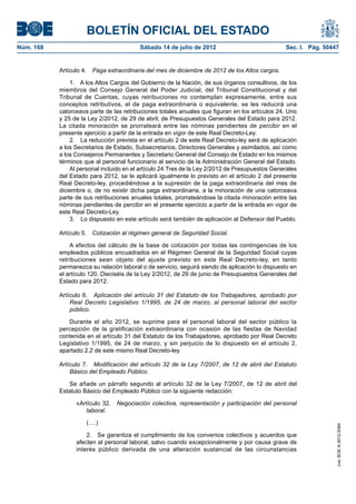 BOLETÍN OFICIAL DEL ESTADO
Núm. 168	                                 Sábado 14 de julio de 2012	                            Sec. I. Pág. 50447


            Artículo 4.  Paga extraordinaria del mes de diciembre de 2012 de los Altos cargos.

                1.  A los Altos Cargos del Gobierno de la Nación, de sus órganos consultivos, de los
            miembros del Consejo General del Poder Judicial, del Tribunal Constitucional y del
            Tribunal de Cuentas, cuyas retribuciones no contemplan expresamente, entre sus
            conceptos retributivos, el de paga extraordinaria o equivalente, se les reducirá una
            catorceava parte de las retribuciones totales anuales que figuran en los artículos 24. Uno
            y 25 de la Ley 2/2012, de 29 de abril, de Presupuestos Generales del Estado para 2012.
            La citada minoración se prorrateará entre las nóminas pendientes de percibir en el
            presente ejercicio a partir de la entrada en vigor de este Real Decreto-Ley.
                2.  La reducción prevista en el artículo 2 de este Real Decreto-ley será de aplicación
            a los Secretarios de Estado, Subsecretarios, Directores Generales y asimilados, así como
            a los Consejeros Permanentes y Secretario General del Consejo de Estado en los mismos
            términos que al personal funcionario al servicio de la Administración General del Estado.
                Al personal incluido en el artículo 24.Tres de la Ley 2/2012 de Presupuestos Generales
            del Estado para 2012, se le aplicará igualmente lo previsto en el artículo 2 del presente
            Real Decreto-ley, procediéndose a la supresión de la paga extraordinaria del mes de
            diciembre o, de no existir dicha paga extraordinaria, a la minoración de una catorceava
            parte de sus retribuciones anuales totales, prorrateándose la citada minoración entre las
            nóminas pendientes de percibir en el presente ejercicio a partir de la entrada en vigor de
            este Real Decreto-Ley.
                3.  Lo dispuesto en este artículo será también de aplicación al Defensor del Pueblo.

            Artículo 5.  Cotización al régimen general de Seguridad Social.

                A efectos del cálculo de la base de cotización por todas las contingencias de los
            empleados públicos encuadrados en el Régimen General de la Seguridad Social cuyas
            retribuciones sean objeto del ajuste previsto en este Real Decreto-ley, en tanto
            permanezca su relación laboral o de servicio, seguirá siendo de aplicación lo dispuesto en
            el artículo 120. Dieciséis de la Ley 2/2012, de 29 de junio de Presupuestos Generales del
            Estado para 2012.

            Artículo 6.  Aplicación del artículo 31 del Estatuto de los Trabajadores, aprobado por
                Real Decreto Legislativo 1/1995, de 24 de marzo, al personal laboral del sector
                público.

               Durante el año 2012, se suprime para el personal laboral del sector público la
            percepción de la gratificación extraordinaria con ocasión de las fiestas de Navidad
            contenida en el artículo 31 del Estatuto de los Trabajadores, aprobado por Real Decreto
            Legislativo 1/1995, de 24 de marzo, y sin perjuicio de lo dispuesto en el artículo 2,
            apartado 2.2 de este mismo Real Decreto-ley.

            Artículo 7.  Modificación del artículo 32 de la Ley 7/2007, de 12 de abril del Estatuto
                Básico del Empleado Público.

               Se añade un párrafo segundo al artículo 32 de la Ley 7/2007, de 12 de abril del
            Estatuto Básico del Empleado Público con la siguiente redacción:

                  «Artículo 32.  Negociación colectiva, representación y participación del personal
                     laboral.

                      (….)
                                                                                                                  cve: BOE-A-2012-9364




                      2.  Se garantiza el cumplimiento de los convenios colectivos y acuerdos que
                  afecten al personal laboral, salvo cuando excepcionalmente y por causa grave de
                  interés público derivada de una alteración sustancial de las circunstancias
 