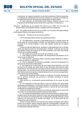 BOLETÍN OFICIAL DEL ESTADO
Núm. 168	                                  Sábado 14 de julio de 2012	                               Sec. I. Pág. 50448


                  económicas, los órganos de gobierno de las Administraciones Públicas suspendan
                  o modifiquen el cumplimiento de Convenios Colectivos o acuerdos ya firmados en
                  la medida estrictamente necesaria para salvaguardar el interés público.
                      En este supuesto, las Administraciones Públicas deberán informar a las
                  Organizaciones Sindicales de las causas de la suspensión o modificación.»

            Artículo 8.  Modificación de los artículos 48 y 50 de la Ley 7/2007, de 12 de abril, de
                Estatuto Básico del Empleado Público y medidas sobre días adicionales.

                Uno.  Se modifica el artículo 48 de la Ley 7/2007, de 12 de abril, del Estatuto Básico
            del Empleado Público en los siguientes términos:

                  «Artículo 48.  Permisos de los funcionarios públicos.

                      Los funcionarios públicos tendrán los siguientes permisos:

                       a)  Por fallecimiento, accidente o enfermedad grave de un familiar dentro del
                  primer grado de consanguinidad o afinidad, tres días hábiles cuando el suceso se
                  produzca en la misma localidad, y cinco días hábiles cuando sea en distinta
                  localidad.
                       Cuando se trate del fallecimiento, accidente o enfermedad grave de un familiar
                  dentro del segundo grado de consanguinidad o afinidad, el permiso será de dos
                  días hábiles cuando se produzca en la misma localidad y de cuatro días hábiles
                  cuando sea en distinta localidad.
                       b)  Por traslado de domicilio sin cambio de residencia, un día.
                       c)  Para realizar funciones sindicales o de representación del personal, en los
                  términos que se determine.
                       d)  Para concurrir a exámenes finales y demás pruebas definitivas de aptitud,
                  durante los días de su celebración.
                       e)  Para la realización de exámenes prenatales y técnicas de preparación al
                  parto por las funcionarias embarazadas.
                       f)  Por lactancia de un hijo menor de doce meses tendrá derecho a una hora
                  de ausencia del trabajo que podrá dividir en dos fracciones. Este derecho podrá
                  sustituirse por una reducción de la jornada normal en media hora al inicio y al final
                  de la jornada o, en una hora al inicio o al final de la jornada, con la misma finalidad.
                  Este derecho podrá ser ejercido indistintamente por uno u otro de los progenitores,
                  en el caso de que ambos trabajen.
                       Igualmente la funcionaria podrá solicitar la sustitución del tiempo de lactancia
                  por un permiso retribuido que acumule en jornadas completas el tiempo
                  correspondiente.
                       Este permiso se incrementará proporcionalmente en los casos de parto
                  múltiple.
                       g)  Por nacimiento de hijos prematuros o que por cualquier otra causa deban
                  permanecer hospitalizados a continuación del parto, la funcionaria o el funcionario
                  tendrá derecho a ausentarse del trabajo durante un máximo de dos horas diarias
                  percibiendo las retribuciones íntegras.
                       Asimismo, tendrán derecho a reducir su jornada de trabajo hasta un máximo de
                  dos horas, con la disminución proporcional de sus retribuciones.
                       h)  Por razones de guarda legal, cuando el funcionario tenga el cuidado directo
                  de algún menor de doce años, de persona mayor que requiera especial dedicación,
                  o de una persona con discapacidad que no desempeñe actividad retribuida, tendrá
                                                                                                                      cve: BOE-A-2012-9364




                  derecho a la reducción de su jornada de trabajo, con la disminución de sus
                  retribuciones que corresponda.
                       Tendrá el mismo derecho el funcionario que precise encargarse del cuidado
                  directo de un familiar, hasta el segundo grado de consanguinidad o afinidad, que
                  por razones de edad, accidente o enfermedad no pueda valerse por sí mismo y que
                  no desempeñe actividad retribuida.
 