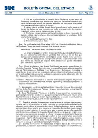 BOLETÍN OFICIAL DEL ESTADO
Núm. 168	                                 Sábado 14 de julio de 2012	                             Sec. I. Pág. 50449


                      i)  Por ser preciso atender el cuidado de un familiar de primer grado, el
                  funcionario tendrá derecho a solicitar una reducción de hasta el cincuenta por
                  ciento de la jornada laboral, con carácter retribuido, por razones de enfermedad
                  muy grave y por el plazo máximo de un mes.
                      Si hubiera más de un titular de este derecho por el mismo hecho causante, el
                  tiempo de disfrute de esta reducción se podrá prorratear entre los mismos,
                  respetando en todo caso, el plazo máximo de un mes.
                      j)  Por tiempo indispensable para el cumplimiento de un deber inexcusable de
                  carácter público o personal y por deberes relacionados con la conciliación de la
                  vida familiar y laboral.
                      k)  Por asuntos particulares, tres días.
                      l)  Por matrimonio, quince días.»

                Dos.  Se modifica el artículo 50 de la Ley 7/2007, de 12 de abril, del Estatuto Básico
            del Empleado Público que queda redactado de la siguiente manera:

                  «Artículo 50.  Vacaciones de los funcionarios públicos.

                      Los funcionarios públicos tendrán derecho a disfrutar, durante cada año natural,
                  de unas vacaciones retribuidas de veintidós días hábiles, o de los días que
                  correspondan proporcionalmente si el tiempo de servicio durante el año fue menor.
                      A los efectos de lo previsto en el presente artículo, no se considerarán como
                  días hábiles los sábados, sin perjuicio de las adaptaciones que se establezcan
                  para los horarios especiales.»

                 Tres.  Desde la entrada en vigor de este Real Decreto-ley, quedan suspendidos y sin
            efecto los Acuerdos, Pactos y Convenios para el personal funcionario y laboral, suscritos
            por las Administraciones Públicas y sus Organismos y Entidades, vinculados o
            dependientes de las mismas que no se ajusten a lo previsto en este artículo, en particular,
            en lo relativo al permiso por asuntos particulares, vacaciones y días adicionales a los de
            libre disposición o de similar naturaleza.

            Artículo 9.  Prestación económica en la situación de incapacidad temporal del personal
                al servicio de las Administraciones Públicas, organismo y entidades dependientes y
                órganos constitucionales.

                1.  La prestación económica de la situación de incapacidad temporal del personal al
            servicio de las Administraciones Públicas y órganos constitucionales se regirá por lo
            dispuesto en este artículo.
                2.  Cada Administración Pública, en el ámbito de sus respectivas competencias,
            podrá complementar las prestaciones que perciba el personal funcionario incluido en el
            Régimen General de Seguridad Social y el personal laboral a su servicio en las situaciones
            de incapacidad temporal, de acuerdo con los siguientes límites:

                1.º  Cuando la situación de incapacidad temporal derive de contingencias comunes,
            durante los tres primeros días, se podrá reconocer un complemento retributivo hasta
            alcanzar como máximo el cincuenta por ciento de las retribuciones que se vengan
            percibiendo en el mes anterior al de causarse la incapacidad. Desde el día cuarto hasta el
            vigésimo, ambos inclusive, el complemento que se pueda sumar a la prestación
            económica reconocida por la Seguridad Social deberá ser tal que, en ningún caso,
            sumadas ambas cantidades, se supere el setenta y cinco por ciento de las retribuciones
            que vinieran correspondiendo a dicho personal en el mes anterior al de causarse la
                                                                                                                   cve: BOE-A-2012-9364




            incapacidad . A partir del día vigésimo primero y hasta el nonagésimo, ambos inclusive,
            podrá reconocerse la totalidad de las retribuciones básicas, de la prestación por hijo a
            cargo, en su caso, y de las retribuciones complementarias.
                2.º  Cuando la situación de incapacidad temporal derive de contingencias
            profesionales, la prestación reconocida por la Seguridad Social podrá ser complementada,
 