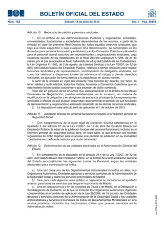 BOLETÍN OFICIAL DEL ESTADO
Núm. 168	                                  Sábado 14 de julio de 2012	                             Sec. I. Pág. 50451


            Artículo 10.  Reducción de créditos y permisos sindicales.

                1.  En el ámbito de las Administraciones Públicas y organismos, entidades,
            universidades, fundaciones y sociedades dependientes de las mismas, a partir de la
            entrada en vigor del presente Real Decreto-ley, todos aquellos derechos sindicales, que
            bajo ese título específico o bajo cualquier otra denominación, se contemplen en los
            Acuerdos para personal funcionario y estatutario y en los Convenios Colectivos y Acuerdos
            para el personal laboral suscritos con representantes u organizaciones sindicales, cuyo
            contenido exceda de los establecidos en el Real Decreto Legislativo 1/1995, de 24 de
            marzo, por el que se aprueba el Texto Refundido de la Ley del Estatuto de los Trabajadores,
            la Ley Orgánica 11/1985, de 2 de agosto, de Libertad Sindical, y la Ley 7/2007, de 12 de
            abril, del Estatuto Básico del Empleado Público, relativos a tiempo retribuido para realizar
            funciones sindicales y de representación, nombramiento de delegados sindicales, así
            como los relativos a dispensas totales de asistencia al trabajo y demás derechos
            sindicales, se ajustarán de forma estricta a lo establecido en dichas normas.
                A partir de la entrada en vigor del presente Real Decreto-ley dejarán, por tanto, de
            tener validez y surtir efectos, todos los Pactos, Acuerdos y Convenios Colectivos que en
            esta materia hayan podido suscribirse y que excedan de dicho contenido.
                Todo ello sin perjuicio de los acuerdos que, exclusivamente en el ámbito de las Mesas
            Generales de Negociación, puedan establecerse, en lo sucesivo, en materia de
            modificación en la obligación o en el régimen de asistencia al trabajo de los representantes
            sindicales a efectos de que puedan desarrollar racionalmente el ejercicio de sus funciones
            de representación y negociación o adecuado desarrollo de los demás derechos sindicales.
                2.  Lo dispuesto en este artículo será de aplicación el 1 de octubre de 2012

            Artículo 11.  Jubilación forzosa del personal funcionario incluido en el régimen general de
                Seguridad Social.

                1.  Con independencia de la edad legal de jubilación forzosa establecida en el
            apartado 3 del artículo 67 de la Ley 7/2007, de 12 de abril del Estatuto Básico del
            Empleado Público, la edad de la jubilación forzosa del personal funcionario incluido en el
            régimen general de seguridad social será, en todo caso, la que prevean las normas
            reguladoras de dicho régimen para el acceso a la pensión de jubilación en su modalidad
            contributiva sin coeficiente reductor por razón de la edad.

            Artículo 12.  Determinación de las unidades electorales en la Administración General del
                Estado.

                1.  En cumplimiento de lo dispuesto en el artículo 39.4 de la Ley 7/2007, de 12 de
            abril, del Estatuto Básico del Empleado Público, en el ámbito de la Administración General
            del Estado se constituirán las siguientes Juntas de Personal, según las unidades
            electorales que a continuación se indica:

                a)  Una por cada uno de los Departamentos ministeriales incluidos en ellos, sus
            Organismos Autónomos, Entidades gestoras y servicios comunes de la Administración de
            la Seguridad Social y todos los servicios provinciales de Madrid.
                b)  Una para cada Agencia, ente público u organismo no incluido en el apartado
            anterior, para todos los servicios que tenga en la provincia de Madrid.
                c)  Una en cada provincia y en las ciudades de Ceuta y de Melilla, en la Delegación o
            Subdelegación de Gobierno, en la que se incluirán los Organismos Autónomos, Agencias
            comprendidas en el ámbito de aplicación de la Ley 28/2006, de 18 de julio, las Entidades
                                                                                                                    cve: BOE-A-2012-9364




            gestoras y servicios comunes de la Administración de la Seguridad Social y las unidades
            administrativas y servicios provinciales de todos los Departamentos Ministeriales en una
            misma provincia, incluidos los funcionarios civiles que presten servicios en la
            Administración militar.
 