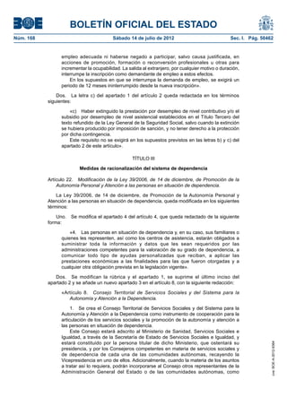 BOLETÍN OFICIAL DEL ESTADO
Núm. 168	                                 Sábado 14 de julio de 2012	                              Sec. I. Pág. 50462


                  empleo adecuada ni haberse negado a participar, salvo causa justificada, en
                  acciones de promoción, formación o reconversión profesionales u otras para
                  incrementar la ocupabilidad. La salida al extranjero, por cualquier motivo o duración,
                  interrumpe la inscripción como demandante de empleo a estos efectos.
                      En los supuestos en que se interrumpa la demanda de empleo, se exigirá un
                  periodo de 12 meses ininterrumpido desde la nueva inscripción».

                Dos.  La letra c) del apartado 1 del artículo 2 queda redactada en los términos
            siguientes:

                      «c)  Haber extinguido la prestación por desempleo de nivel contributivo y/o el
                  subsidio por desempleo de nivel asistencial establecidos en el Título Tercero del
                  texto refundido de la Ley General de la Seguridad Social, salvo cuando la extinción
                  se hubiera producido por imposición de sanción, y no tener derecho a la protección
                  por dicha contingencia.
                      Este requisito no se exigirá en los supuestos previstos en las letras b) y c) del
                  apartado 2 de este artículo».

                                                    TÍTULO III

                          Medidas de racionalización del sistema de dependencia

            Artículo 22.  Modificación de la Ley 39/2006, de 14 de diciembre, de Promoción de la
                Autonomía Personal y Atención a las personas en situación de dependencia.

                La Ley 39/2006, de 14 de diciembre, de Promoción de la Autonomía Personal y
            Atención a las personas en situación de dependencia, queda modificada en los siguientes
            términos:

                Uno.  Se modifica el apartado 4 del artículo 4, que queda redactado de la siguiente
            forma:

                      «4.  Las personas en situación de dependencia y, en su caso, sus familiares o
                  quienes les representen, así como los centros de asistencia, estarán obligados a
                  suministrar toda la información y datos que les sean requeridos por las
                  administraciones competentes para la valoración de su grado de dependencia, a
                  comunicar todo tipo de ayudas personalizadas que reciban, a aplicar las
                  prestaciones económicas a las finalidades para las que fueron otorgadas y a
                  cualquier otra obligación prevista en la legislación vigente».

               Dos.  Se modifican la rúbrica y el apartado 1, se suprime el último inciso del
            apartado 2 y se añade un nuevo apartado 3 en el artículo 8, con la siguiente redacción:

                  «Artículo 8.  Consejo Territorial de Servicios Sociales y del Sistema para la
                     Autonomía y Atención a la Dependencia.

                       1.  Se crea el Consejo Territorial de Servicios Sociales y del Sistema para la
                  Autonomía y Atención a la Dependencia como instrumento de cooperación para la
                  articulación de los servicios sociales y la promoción de la autonomía y atención a
                  las personas en situación de dependencia.
                       Este Consejo estará adscrito al Ministerio de Sanidad, Servicios Sociales e
                  Igualdad, a través de la Secretaría de Estado de Servicios Sociales e Igualdad, y
                  estará constituido por la persona titular de dicho Ministerio, que ostentará su
                                                                                                                    cve: BOE-A-2012-9364




                  presidencia, y por los Consejeros competentes en materia de servicios sociales y
                  de dependencia de cada una de las comunidades autónomas, recayendo la
                  Vicepresidencia en uno de ellos. Adicionalmente, cuando la materia de los asuntos
                  a tratar así lo requiera, podrán incorporarse al Consejo otros representantes de la
                  Administración General del Estado o de las comunidades autónomas, como
 