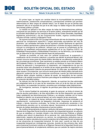 BOLETÍN OFICIAL DEL ESTADO
Núm. 168	                                 Sábado 14 de julio de 2012	                            Sec. I. Pág. 50431


                En primer lugar, se regula con carácter básico la incompatibilidad de pensiones
            indemnizatorias, prestaciones compensatorias y percepciones similares que perciben
            determinados ex altos cargos de carácter básico, con el objeto de que se perciba esta
            prestación sólo en el supuesto de que el ex alto cargo no realice ninguna otra actividad
            remunerada pública o privada.
                La medida se aplicará a los altos cargos de todas las Administraciones públicas,
            incluyendo los que prestan sus servicios en el sector público, entendiendo también por tal
            la actividad desarrollada por los miembros electivos de las Cortes Generales, Asambleas
            legislativas autonómicas y de las Corporaciones locales, órganos constitucionales,
            incluidos el Poder Judicial y el Ministerio Fiscal.
                Se suprime durante el año 2012 la paga extraordinaria del mes de diciembre y la paga
            adicional de complemento específico o pagas adicionales equivalentes del mes de
            diciembre. Las cantidades derivadas de esa supresión podrán destinarse en ejercicios
            futuros a realizar aportaciones a planes de pensiones o contratos de seguro colectivo que
            incluyan la contingencia de jubilación, siempre que se prevea el cumplimiento de los
            objetivos de estabilidad presupuestaria establecidos en la Ley Orgánica 2/2012, de
            Estabilidad Presupuestaria y Sostenibilidad Financiera y en los términos y con el alcance
            que se determine en las correspondientes leyes de presupuestos.
                También se posibilita, en este caso con carácter excepcional, la suspensión o
            modificación de los convenios colectivos y acuerdos que afecten al personal laboral, sólo
            cuando concurra causa grave de interés público derivada de una alteración sustancial de
            las circunstancias económicas. Este mecanismo ya estaba previsto en el Estatuto Básico
            del Empleado Público y la modificación que ahora se introduce no hace sino aclarar su
            ámbito de aplicación y homogeneizar su tratamiento, con independencia de que los
            acuerdos hayan sido adoptados en el ámbito de las mesas generales de negociación o a
            través de la negociación colectiva de personal laboral. En todo caso, se entenderá, entre
            otras causas o circunstancias, que concurre causa grave de interés público derivada de la
            alteración sustancial de las circunstancias económicas cuando las Administraciones
            Públicas deban adoptar medidas o planes de ajuste, de reequilibrio de las cuentas
            públicas o de carácter económico financiero para asegurar la estabilidad presupuestaria o
            la corrección del déficit público.
                Se reducen los días de libre disposición. Además, se suprimen los días adicionales
            por antigüedad tanto en el caso de las vacaciones como en el de los días por asuntos
            particulares y se suspenden los pactos y acuerdos que contradigan estas disposiciones.
                Se homogeniza, asimismo, el régimen de permisos para todas las Administraciones
            Públicas.
                Con la misma finalidad de racionalizar el gasto de personal, se limita el número de
            días de asuntos particulares y de días adicionales a los de libre disposición que puedan
            haber establecido las Administraciones Públicas y se adoptan medidas con la misma
            finalidad en relación con el personal laboral, así como respecto de las vacaciones.
                Igualmente, en materia de tiempo retribuido para realizar funciones sindicales y de
            representación, nombramiento de delegados sindicales, dispensas de asistencia al
            trabajo y demás derechos sindicales, se limitan los actualmente existentes a los
            estrictamente previstos por la normativa laboral, favoreciendo el incremento de los
            tiempos de trabajo destinados directamente al servicio público.
                Se modifica temporalmente el régimen retributivo del personal incluido en el Régimen
            General de la Seguridad Social durante la situación de incapacidad temporal, sin perjuicio
            de que se establece un mandato dirigido a las Administraciones Públicas a adoptar
            medidas para reducir el absentismo de su personal. Así, cada Administración Pública
            determinará, respecto del personal a su servicio, los complementos retributivos que en
                                                                                                                  cve: BOE-A-2012-9364




            concepto de mejora voluntaria de la acción protectora de la Seguridad Social corresponda
            en las situaciones de incapacidad temporal. En todo caso, cuando se trate de una
            incapacidad temporal por contingencias comunes, durante los tres primeros días, tanto
            para el personal funcionario incluido en el Régimen General de la Seguridad Social como
            para el personal laboral, el complemento retributivo que con carácter de mejora voluntaria
 