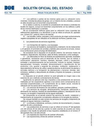 BOLETÍN OFICIAL DEL ESTADO
Núm. 168	                           Sábado 14 de julio de 2012	                             Sec. I. Pág. 50468


                7.º  Los edificios o partes de los mismos aptos para su utilización como
            viviendas, incluidas las plazas de garaje, con un máximo de dos unidades, y anexos
            en ellos situados que se transmitan conjuntamente.
                En lo relativo a esta ley no tendrán la consideración de anexos a viviendas los
            locales de negocio, aunque se transmitan conjuntamente con los edificios o parte
            de los mismos destinados a viviendas.
                No se considerarán edificios aptos para su utilización como viviendas las
            edificaciones destinadas a su demolición a que se refiere el artículo 20, apartado
            uno, número 22.º, parte A), letra c) de esta ley.
                8.º  Las semillas, bulbos, esquejes y otros productos de origen exclusivamente
            vegetal susceptibles de ser utilizados en la obtención de flores y plantas vivas.

               2.  Las prestaciones de servicios siguientes:

                 1.º  Los transportes de viajeros y sus equipajes.
                 2.º  Los servicios de hostelería, acampamento y balneario, los de restaurantes
            y, en general, el suministro de comidas y bebidas para consumir en el acto, incluso
            si se confeccionan previo encargo del destinatario.
                 Se exceptúan de lo dispuesto en el párrafo anterior, los servicios mixtos de
            hostelería, espectáculos, discotecas, salas de fiesta, barbacoas u otros análogos.
                 3.º  Las efectuadas en favor de titulares de explotaciones agrícolas, forestales
            o ganaderas, necesarias para el desarrollo de las mismas, que se indican a
            continuación: plantación, siembra, injertado, abonado, cultivo y recolección;
            embalaje y acondicionamiento de los productos, incluido su secado, limpieza,
            descascarado, troceado, ensilado, almacenamiento y desinfección de los
            productos; cría, guarda y engorde de animales; nivelación, explanación o
            abancalamiento de tierras de cultivo; asistencia técnica; la eliminación de plantas y
            animales dañinos y la fumigación de plantaciones y terrenos; drenaje; tala,
            entresaca, astillado y descortezado de árboles y limpieza de bosques; y servicios
            veterinarios.
                 Lo dispuesto en el párrafo anterior no será aplicable en ningún caso a las
            cesiones de uso o disfrute o arrendamiento de bienes.
                 Igualmente se aplicará este tipo impositivo a las prestaciones de servicios
            realizadas por las cooperativas agrarias a sus socios como consecuencia de su
            actividad cooperativizada y en cumplimiento de su objeto social, incluida la
            utilización por los socios de la maquinaria en común.
                 4.º  Los servicios de limpieza de vías públicas, parques y jardines públicos.
                 5.º  Los servicios de recogida, almacenamiento, transporte, valorización o
            eliminación de residuos, limpieza de alcantarillados públicos y desratización de los
            mismos y la recogida o tratamiento de las aguas residuales.
                 Se comprenden en el párrafo anterior los servicios de cesión, instalación y
            mantenimiento de recipientes normalizados utilizados en la recogida de residuos.
                 Se incluyen también en este número los servicios de recogida o tratamiento de
            vertidos en aguas interiores o marítimas.
                 6.º  La entrada a bibliotecas, archivos y centros de documentación y museos,
            galerías de arte y pinacotecas.
                 7.º  Las prestaciones de servicios a que se refiere el número 8º del apartado
            uno del artículo 20 de esta ley cuando no estén exentas de acuerdo con dicho
            precepto ni les resulte de aplicación el tipo impositivo establecido en el número 3º
            del apartado dos.2 de este artículo.
                 8.º  Los espectáculos deportivos de carácter aficionado.
                                                                                                             cve: BOE-A-2012-9364




                 9.º  Las exposiciones y ferias de carácter comercial.
 