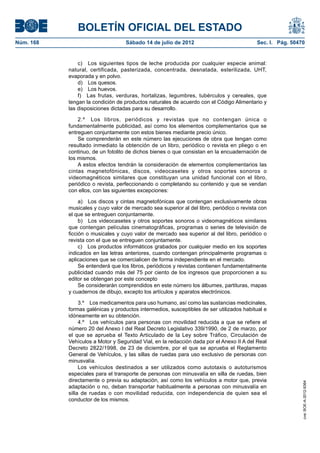 BOLETÍN OFICIAL DEL ESTADO
Núm. 168	                           Sábado 14 de julio de 2012	                            Sec. I. Pág. 50470


                c)  Los siguientes tipos de leche producida por cualquier especie animal:
            natural, certificada, pasterizada, concentrada, desnatada, esterilizada, UHT,
            evaporada y en polvo.
                d)  Los quesos.
                e)  Los huevos.
                f)  Las frutas, verduras, hortalizas, legumbres, tubérculos y cereales, que
            tengan la condición de productos naturales de acuerdo con el Código Alimentario y
            las disposiciones dictadas para su desarrollo.

                2.º  Los libros, periódicos y revistas que no contengan única o
            fundamentalmente publicidad, así como los elementos complementarios que se
            entreguen conjuntamente con estos bienes mediante precio único.
                Se comprenderán en este número las ejecuciones de obra que tengan como
            resultado inmediato la obtención de un libro, periódico o revista en pliego o en
            continuo, de un fotolito de dichos bienes o que consistan en la encuadernación de
            los mismos.
                A estos efectos tendrán la consideración de elementos complementarios las
            cintas magnetofónicas, discos, videocasetes y otros soportes sonoros o
            videomagnéticos similares que constituyan una unidad funcional con el libro,
            periódico o revista, perfeccionando o completando su contenido y que se vendan
            con ellos, con las siguientes excepciones:

                 a)  Los discos y cintas magnetofónicas que contengan exclusivamente obras
            musicales y cuyo valor de mercado sea superior al del libro, periódico o revista con
            el que se entreguen conjuntamente.
                 b)  Los videocasetes y otros soportes sonoros o videomagnéticos similares
            que contengan películas cinematográficas, programas o series de televisión de
            ficción o musicales y cuyo valor de mercado sea superior al del libro, periódico o
            revista con el que se entreguen conjuntamente.
                 c)  Los productos informáticos grabados por cualquier medio en los soportes
            indicados en las letras anteriores, cuando contengan principalmente programas o
            aplicaciones que se comercialicen de forma independiente en el mercado.
                 Se entenderá que los libros, periódicos y revistas contienen fundamentalmente
            publicidad cuando más del 75 por ciento de los ingresos que proporcionen a su
            editor se obtengan por este concepto
                 Se considerarán comprendidos en este número los álbumes, partituras, mapas
            y cuadernos de dibujo, excepto los artículos y aparatos electrónicos.

                 3.º  Los medicamentos para uso humano, así como las sustancias medicinales,
            formas galénicas y productos intermedios, susceptibles de ser utilizados habitual e
            idóneamente en su obtención.
                 4.º  Los vehículos para personas con movilidad reducida a que se refiere el
            número 20 del Anexo I del Real Decreto Legislativo 339/1990, de 2 de marzo, por
            el que se aprueba el Texto Articulado de la Ley sobre Tráfico, Circulación de
            Vehículos a Motor y Seguridad Vial, en la redacción dada por el Anexo II A del Real
            Decreto 2822/1998, de 23 de diciembre, por el que se aprueba el Reglamento
            General de Vehículos, y las sillas de ruedas para uso exclusivo de personas con
            minusvalía.
                 Los vehículos destinados a ser utilizados como autotaxis o autoturismos
            especiales para el transporte de personas con minusvalía en silla de ruedas, bien
            directamente o previa su adaptación, así como los vehículos a motor que, previa
                                                                                                            cve: BOE-A-2012-9364




            adaptación o no, deban transportar habitualmente a personas con minusvalía en
            silla de ruedas o con movilidad reducida, con independencia de quien sea el
            conductor de los mismos.
 