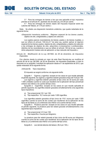 BOLETÍN OFICIAL DEL ESTADO
Núm. 168	                                  Sábado 14 de julio de 2012	                                 Sec. I. Pág. 50473


                      3.º  Para las entregas de bienes a las que sea aplicable el tipo impositivo
                  previsto en el artículo 91, apartado dos de esta Ley, el 0,50 por ciento.
                      4.º  Para las entregas de bienes objeto del Impuesto Especial sobre las
                  Labores del Tabaco, el 1,75 por ciento.»

                Siete.  Se añade una disposición transitoria undécima, que queda redactada de la
            siguiente forma:

                  «Disposición transitoria undécima.  Régimen especial de los bienes usados,
                     objetos de arte, antigüedades y objetos de colección.

                       Los sujetos pasivos revendedores de bienes usados o de bienes muebles, a
                  que se refiere el artículo 136.Uno.5.º de esta Ley, podrán aplicar el régimen
                  especial de los bienes usados, objetos de arte, antigüedades y objetos de colección
                  a las entregas de objetos de arte, adquiridos a empresarios o profesionales,
                  distintos de los revendedores a que se refiere el artículo 136 de la Ley, cuando a
                  dicha adquisición hubiera sido de aplicación un tipo reducido del Impuesto.»

            Artículo 24.  Modificación de la Ley 38/1992, de 28 de diciembre, de Impuestos
                Especiales.

                Con efectos desde la entrada en vigor de este Real Decreto-ley se modifica el
            artículo 60 de la Ley 38/1992, de 28 de diciembre, de Impuestos Especiales, si bien lo
            dispuesto en su epígrafe 2 resultará de aplicación desde el 1 de septiembre de 2012, que
            queda redactado de la siguiente forma:

                  «Artículo 60.  Tipos impositivos.

                      El impuesto se exigirá conforme a la siguiente tarifa:

                      Epígrafe 1.  Cigarros y cigarritos: excepto en los casos en que resulte aplicable
                  el párrafo siguiente, los cigarros y cigarritos estarán gravados al tipo del 15,8 por 100.
                      Los cigarros y cigarritos estarán gravados al tipo único de 32 euros por cada
                  1.000 unidades cuando la cuota que resultaría de la aplicación del tipo porcentual
                  anterior sea inferior a la cuantía del tipo único.
                      Epígrafe 2.  Cigarrillos: excepto en los casos en que resulte aplicable el
                  párrafo siguiente, los cigarrillos estarán gravados simultáneamente a los siguientes
                  tipos impositivos:

                      a)  Tipo proporcional: 53,1 por 100.
                      b)  Tipo específico: 19,1 euros por cada 1.000 cigarrillos.

                      Los cigarrillos estarán gravados al tipo único de 119,1 euros por cada 1.000
                  cigarrillos cuando la suma de las cuotas que resultarían de la aplicación de los
                  tipos de las letras a) y b) anteriores sea inferior a la cuantía del tipo único.
                      Epígrafe 3.  Picadura para liar: excepto en los casos en que resulte aplicable
                  el párrafo siguiente, la picadura para liar estará gravada simultáneamente a los
                  siguientes tipos impositivos:

                      a)  Tipo proporcional: 41,5 por 100.
                      b)  Tipo específico: 8 euros por kilogramo.

                       La picadura para liar estará gravada al tipo único de 80 euros por kilogramo
                                                                                                                        cve: BOE-A-2012-9364




                  cuando la suma de las cuotas que resultarían de la aplicación de los tipos de las
                  letras a) y b) anteriores sea inferior a la cuantía del tipo único.

                      Epígrafe 4.  Las demás labores del tabaco: 28,4 por 100.»
 