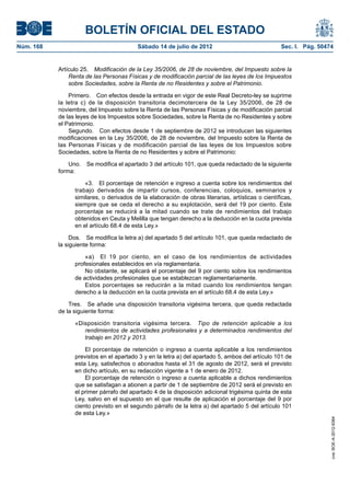 BOLETÍN OFICIAL DEL ESTADO
Núm. 168	                                  Sábado 14 de julio de 2012	                              Sec. I. Pág. 50474


            Artículo 25.  Modificación de la Ley 35/2006, de 28 de noviembre, del Impuesto sobre la
                Renta de las Personas Físicas y de modificación parcial de las leyes de los Impuestos
                sobre Sociedades, sobre la Renta de no Residentes y sobre el Patrimonio.

                Primero.  Con efectos desde la entrada en vigor de este Real Decreto-ley se suprime
            la letra c) de la disposición transitoria decimotercera de la Ley 35/2006, de 28 de
            noviembre, del Impuesto sobre la Renta de las Personas Físicas y de modificación parcial
            de las leyes de los Impuestos sobre Sociedades, sobre la Renta de no Residentes y sobre
            el Patrimonio.
                Segundo.  Con efectos desde 1 de septiembre de 2012 se introducen las siguientes
            modificaciones en la Ley 35/2006, de 28 de noviembre, del Impuesto sobre la Renta de
            las Personas Físicas y de modificación parcial de las leyes de los Impuestos sobre
            Sociedades, sobre la Renta de no Residentes y sobre el Patrimonio:

                Uno.  Se modifica el apartado 3 del artículo 101, que queda redactado de la siguiente
            forma:

                      «3.  El porcentaje de retención e ingreso a cuenta sobre los rendimientos del
                  trabajo derivados de impartir cursos, conferencias, coloquios, seminarios y
                  similares, o derivados de la elaboración de obras literarias, artísticas o científicas,
                  siempre que se ceda el derecho a su explotación, será del 19 por ciento. Este
                  porcentaje se reducirá a la mitad cuando se trate de rendimientos del trabajo
                  obtenidos en Ceuta y Melilla que tengan derecho a la deducción en la cuota prevista
                  en el artículo 68.4 de esta Ley.»

                 Dos.  Se modifica la letra a) del apartado 5 del artículo 101, que queda redactado de
            la siguiente forma:

                      «a)  El 19 por ciento, en el caso de los rendimientos de actividades
                  profesionales establecidos en vía reglamentaria.
                      No obstante, se aplicará el porcentaje del 9 por ciento sobre los rendimientos
                  de actividades profesionales que se establezcan reglamentariamente.
                      Estos porcentajes se reducirán a la mitad cuando los rendimientos tengan
                  derecho a la deducción en la cuota prevista en el artículo 68.4 de esta Ley.»

                Tres.  Se añade una disposición transitoria vigésima tercera, que queda redactada
            de la siguiente forma:

                  «Disposición transitoria vigésima tercera.  Tipo de retención aplicable a los
                     rendimientos de actividades profesionales y a determinados rendimientos del
                     trabajo en 2012 y 2013.

                      El porcentaje de retención o ingreso a cuenta aplicable a los rendimientos
                  previstos en el apartado 3 y en la letra a) del apartado 5, ambos del artículo 101 de
                  esta Ley, satisfechos o abonados hasta el 31 de agosto de 2012, será el previsto
                  en dicho artículo, en su redacción vigente a 1 de enero de 2012.
                      El porcentaje de retención o ingreso a cuenta aplicable a dichos rendimientos
                  que se satisfagan a abonen a partir de 1 de septiembre de 2012 será el previsto en
                  el primer párrafo del apartado 4 de la disposición adicional trigésima quinta de esta
                  Ley, salvo en el supuesto en el que resulte de aplicación el porcentaje del 9 por
                  ciento previsto en el segundo párrafo de la letra a) del apartado 5 del artículo 101
                  de esta Ley.»
                                                                                                                     cve: BOE-A-2012-9364
 