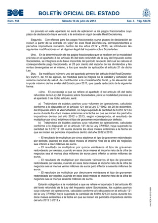 BOLETÍN OFICIAL DEL ESTADO
Núm. 168	                                 Sábado 14 de julio de 2012	                            Sec. I. Pág. 50476


                Lo previsto en este apartado no será de aplicación a los pagos fraccionados cuyo
            plazo de declaración haya vencido a la entrada en vigor de este Real Decreto-ley.

                 Segundo.  Con efectos para los pagos fraccionados cuyos plazos de declaración se
            inicien a partir de la entrada en vigor de este Real Decreto-ley, correspondientes a
            períodos impositivos iniciados dentro de los años 2012 y 2013, se introducen las
            siguientes modificaciones en el régimen legal del Impuesto sobre Sociedades:

                Uno.  En la determinación de los pagos fraccionados que se realicen en la modalidad
            prevista en el apartado 3 del artículo 45 del texto refundido de la Ley del Impuesto sobre
            Sociedades, se integrará en la base imponible del período respecto del cual se calcula el
            correspondiente pago fraccionado, el 25 por ciento del importe de los dividendos y las
            rentas devengadas en el mismo, a los que resulte de aplicación el artículo 21 de dicha
            Ley.
                Dos.  Se modifica el número uno del apartado primero del artículo 9 del Real Decreto-
            ley 9/2011, de 19 de agosto, de medidas para la mejora de la calidad y cohesión del
            sistema nacional de salud, de contribución a la consolidación fiscal, y de elevación del
            importe máximo de los avales del Estado para 2011, que queda redactado de la siguiente
            forma:

                      «Uno.  El porcentaje a que se refiere el apartado 4 del artículo 45 del texto
                  refundido de la Ley del Impuesto sobre Sociedades, para la modalidad prevista en
                  el apartado 3 de dicho artículo, será:

                      a)  Tratándose de sujetos pasivos cuyo volumen de operaciones, calculado
                  conforme a lo dispuesto en el artículo 121 de la Ley 37/1992, de 28 de diciembre,
                  del Impuesto sobre el Valor Añadido, no haya superado la cantidad de 6.010.121,04
                  euros durante los doce meses anteriores a la fecha en que se inicien los períodos
                  impositivos dentro del año 2012 o 2013, según corresponda, el resultado de
                  multiplicar por cinco séptimos el tipo de gravamen redondeado por defecto.
                      b)  Tratándose de sujetos pasivos cuyo volumen de operaciones, calculado
                  conforme a lo dispuesto en el artículo 121 de la Ley 37/1992, haya superado la
                  cantidad de 6.010.121,04 euros durante los doce meses anteriores a la fecha en
                  que se inicien los períodos impositivos dentro del año 2012 ó 2013:

                      –  El resultado de multiplicar por cinco séptimos el tipo de gravamen redondeado
                  por defecto, cuando en esos doce meses el importe neto de la cifra de negocios
                  sea inferior a diez millones de euros.
                      – El resultado de multiplicar por quince veinteavos el tipo de gravamen
                  redondeado por exceso, cuando en esos doce meses el importe neto de la cifra de
                  negocios sea al menos diez millones de euros pero inferior a veinte millones de
                  euros.
                      –  El resultado de multiplicar por diecisiete veinteavos el tipo de gravamen
                  redondeado por exceso, cuando en esos doce meses el importe neto de la cifra de
                  negocios sea al menos veinte millones de euros pero inferior a sesenta millones de
                  euros.
                      –  El resultado de multiplicar por diecinueve veinteavos el tipo de gravamen
                  redondeado por exceso, cuando en esos doce meses el importe neto de la cifra de
                  negocios sea al menos sesenta millones de euros.

                      Estarán obligados a la modalidad a que se refiere el apartado 3 del artículo 45
                  del texto refundido de la Ley del Impuesto sobre Sociedades, los sujetos pasivos
                                                                                                                  cve: BOE-A-2012-9364




                  cuyo volumen de operaciones, calculado conforme a lo dispuesto en el artículo 121
                  de la Ley 37/1992, haya superado la cantidad de 6.010.121,04 euros durante los
                  doce meses anteriores a la fecha en que se inicien los períodos impositivos dentro
                  del año 2012 ó 2013.»
 