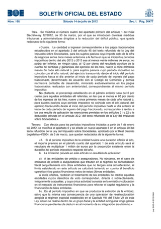 BOLETÍN OFICIAL DEL ESTADO
Núm. 168	                                 Sábado 14 de julio de 2012	                              Sec. I. Pág. 50477


                Tres.  Se modifica el número cuatro del apartado primero del artículo 1 del Real
            Decreto-ley 12/2012, de 30 de marzo, por el que se introducen diversas medidas
            tributarias y administrativas dirigidas a la reducción del déficit público, que queda
            redactado de la siguiente forma:

                       «Cuatro.  La cantidad a ingresar correspondiente a los pagos fraccionados
                  establecidos en el apartado 3 del artículo 45 del texto refundido de la Ley del
                  Impuesto sobre Sociedades, para los sujetos pasivos cuyo importe neto de la cifra
                  de negocios en los doce meses anteriores a la fecha en que se inicien los períodos
                  impositivos dentro del año 2012 o 2013 sea al menos veinte millones de euros, no
                  podrá ser inferior, en ningún caso, al 12 por ciento del resultado positivo de la
                  cuenta de pérdidas y ganancias del ejercicio de los tres, nueve u once primeros
                  meses de cada año natural o, para sujetos pasivos cuyo período impositivo no
                  coincida con el año natural, del ejercicio transcurrido desde el inicio del período
                  impositivo hasta el día anterior al inicio de cada período de ingreso del pago
                  fraccionado, determinado de acuerdo con el Código de Comercio y demás
                  normativa contable de desarrollo, minorado exclusivamente en los pagos
                  fraccionados realizados con anterioridad, correspondientes al mismo período
                  impositivo.
                       No obstante, el porcentaje establecido en el párrafo anterior será del 6 por
                  ciento para aquellas entidades allí referidas, en las que al menos el 85 por ciento
                  de los ingresos de los tres, nueve u once primeros meses de cada año natural o,
                  para sujetos pasivos cuyo período impositivo no coincida con el año natural, del
                  ejercicio transcurrido desde el inicio del período impositivo hasta el día anterior al
                  inicio de cada período de ingreso del pago fraccionado, correspondan a rentas a
                  las que resulte de aplicación las exenciones previstas en los artículos 21 y 22 o la
                  deducción prevista en el artículo 30.2, del texto refundido de la Ley del Impuesto
                  sobre Sociedades.».

                Tercero.  Con efectos para los períodos impositivos iniciados a partir de 1 de enero
            de 2012, se modifica el apartado 5 y se añade un nuevo apartado 6 en el artículo 20 del
            texto refundido de la Ley del Impuesto sobre Sociedades, aprobado por el Real Decreto
            Legislativo 4/2004, de 5 de marzo, que quedan redactados de la siguiente forma:

                      «5.  Si el período impositivo de la entidad tuviera una duración inferior al año,
                  el importe previsto en el párrafo cuarto del apartado 1 de este artículo será el
                  resultado de multiplicar 1 millón de euros por la proporción existente entre la
                  duración del período impositivo respecto del año.
                      6.  La limitación prevista en este artículo no resultará de aplicación:

                      a)  A las entidades de crédito y aseguradoras. No obstante, en el caso de
                  entidades de crédito o aseguradoras que tributen en el régimen de consolidación
                  fiscal conjuntamente con otras entidades que no tengan esta consideración, el
                  límite establecido en este artículo se calculará teniendo en cuenta el beneficio
                  operativo y los gastos financieros netos de estas últimas entidades.
                      A estos efectos, recibirán el tratamiento de las entidades de crédito aquellas
                  entidades cuyos derechos de voto correspondan, directa o indirectamente,
                  íntegramente a aquellas, y cuya única actividad consista en la emisión y colocación
                  en el mercado de instrumentos financieros para reforzar el capital regulatorio y la
                  financiación de tales entidades.
                      b)  En el período impositivo en que se produzca la extinción de la entidad,
                                                                                                                    cve: BOE-A-2012-9364




                  salvo que la misma sea consecuencia de una operación de reestructuración
                  acogida al régimen especial establecido en el Capítulo VIII del Título VII de esta
                  Ley, o bien se realice dentro de un grupo fiscal y la entidad extinguida tenga gastos
                  financieros pendientes de deducir en el momento de su integración en el mismo.»
 