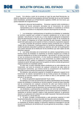 BOLETÍN OFICIAL DEL ESTADO
Núm. 168	                                 Sábado 14 de julio de 2012	                              Sec. I. Pág. 50478


               Cuarto.  Con efectos a partir de la entrada en vigor de este Real Decreto-ley, se
            añade la disposición adicional decimoséptima del texto refundido de la Ley del Impuesto
            sobre Sociedades, aprobado por el Real Decreto Legislativo 4/2004, de 5 de marzo, que
            queda redactada de la siguiente forma:

                  «Disposición adicional decimoséptima.  Gravamen especial sobre dividendos y
                     rentas de fuente extranjera derivadas de la transmisión de valores
                     representativos de los fondos propios de entidades no residentes en territorio
                     español no incluidos en la disposición adicional decimoquinta de esta Ley.

                       1.  Los dividendos o participaciones en beneficios de entidades no residentes
                  en territorio español que cumplan el requisito establecido en la letra a) del
                  apartado 1 del artículo 21 de esta Ley y no les resulte de aplicación la disposición
                  adicional decimoquinta de esta Ley, que se devenguen hasta 30 de noviembre de
                  2012, podrán no integrarse en la base imponible de este Impuesto, mediante la
                  opción del sujeto pasivo por la sujeción al mismo a través de un gravamen especial.
                       La base imponible del gravamen especial estará constituida por el importe
                  íntegro de los dividendos o participaciones en beneficios devengados, sin que
                  resulte fiscalmente deducible la pérdida por deterioro del valor de la participación
                  que pudiera derivarse de la distribución de los beneficios que sean objeto de este
                  gravamen especial.
                       2.  Las rentas derivadas de la transmisión de valores representativos de los
                  fondos propios de entidades no residentes en territorio español que cumplan el
                  requisito establecido en la letra a) del apartado 1 del artículo 21 de esta Ley el día
                  en que se produzca la transmisión y no les resulte de aplicación la disposición
                  adicional decimoquinta de esta Ley, cuya transmisión se realice hasta 30 de
                  noviembre de 2012, podrán no integrarse en la base imponible de este Impuesto,
                  mediante la opción del sujeto pasivo por la sujeción al mismo a través del gravamen
                  especial previsto en el apartado anterior.
                       En este caso, la base imponible estará constituida por la renta obtenida en la
                  transmisión, así como la reversión de cualquier corrección de valor sobre la
                  participación transmitida, que hubiera tenido la consideración de fiscalmente
                  deducible durante el tiempo de tenencia de la participación.
                       No obstante, este gravamen especial no resultará de aplicación respecto de la
                  transmisión de valores representativos de los fondos propios de entidades no
                  residentes en territorio español a que se refiere la letra a) del apartado 2 del
                  artículo 21 de esta Ley.
                       3.  El tipo de gravamen especial será del 10 por ciento.
                       No obstante, en el caso de transmisión de valores representativos de los fondos
                  propios de entidades no residentes en territorio español, la parte de base imponible
                  que se corresponda con cualquier corrección de valor que hubiera tenido la
                  consideración de fiscalmente deducible durante el tiempo de tenencia de la
                  participación, tributará al tipo de gravamen que corresponda al sujeto pasivo.
                       Los dividendos o participaciones en beneficios, así como las rentas derivadas
                  de la transmisión de valores representativos de los fondos propios de entidades no
                  residentes en territorio español, sujetos a este gravamen especial, no generarán
                  derecho a la aplicación de la deducción por doble imposición internacional prevista
                  en los artículos 31 y 32 de esta Ley.
                       4.  El gasto contable correspondiente a este gravamen especial no será
                  fiscalmente deducible de la base imponible del Impuesto sobre Sociedades.
                                                                                                                    cve: BOE-A-2012-9364




                       5.  En el supuesto de dividendos o participaciones en beneficios de entidades
                  no residentes en territorio español, el gravamen especial se devengará el día del
                  acuerdo de distribución de beneficios por la junta general de accionistas, u órgano
                  equivalente.
 