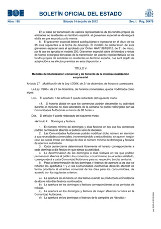 BOLETÍN OFICIAL DEL ESTADO
Núm. 168	                                 Sábado 14 de julio de 2012	                           Sec. I. Pág. 50479


                      En el caso de transmisión de valores representativos de los fondos propios de
                  entidades no residentes en territorio español, el gravamen especial se devengará
                  el día en que se produzca la misma.
                      6.  El gravamen especial deberá autoliquidarse e ingresarse en el plazo de los
                  25 días siguientes a la fecha de devengo. El modelo de declaración de este
                  gravamen especial será el aprobado por Orden HAP/1181/2012, de 31 de mayo,
                  por la que se aprueba el modelo 250, Gravamen especial sobre dividendos y rentas
                  de fuente extranjera derivadas de la transmisión de valores representativos de los
                  fondos propios de entidades no residentes en territorio español, que será objeto de
                  adaptación a los efectos previstos en esta disposición.»

                                                   TÍTULO V

                Medidas de liberalización comercial y de fomento de la internacionalización
                                               empresarial

            Artículo 27  Modificación de la Ley 1/2004, de 21 de diciembre, de horarios comerciales.

                La Ley 1/2004, de 21 de diciembre, de horarios comerciales, queda modificada como
            sigue:

               Uno.  El apartado 1 del artículo 3 queda redactado del siguiente modo:

                     «1.  El horario global en que los comercios podrán desarrollar su actividad
                  durante el conjunto de días laborables de la semana no podrá restringirse por las
                  Comunidades Autónomas a menos de 90 horas.»

               Dos.  El artículo 4 queda redactado del siguiente modo:

                  «Artículo 4.  Domingos y festivos.

                      1.  El número mínimo de domingos y días festivos en los que los comercios
                  podrán permanecer abiertos al público será de dieciséis.
                      2.  Las Comunidades Autónomas podrán modificar dicho número en atención
                  a sus necesidades comerciales, incrementándolo o reduciéndolo, sin que en ningún
                  caso se pueda limitar por debajo de diez el número mínimo de domingos y festivos
                  de apertura autorizada.
                      3.  Cada comerciante determinará libremente el horario correspondiente a
                  cada domingo o día festivo en que ejerza su actividad.
                      4.  La determinación de los domingos o días festivos en los que podrán
                  permanecer abiertos al público los comercios, con el mínimo anual antes señalado,
                  corresponderá a cada Comunidad Autónoma para su respectivo ámbito territorial.
                      5.  Para la determinación de los domingos y festivos de apertura a los que se
                  refieren los apartados 1 y 2, las Comunidades Autónomas deberán atender de
                  forma prioritaria al atractivo comercial de los días para los consumidores, de
                  acuerdo con los siguientes criterios:

                      a)  La apertura en al menos un día festivo cuando se produzca la coincidencia
                  de dos o más días festivos continuados.
                      b)  La apertura en los domingos y festivos correspondientes a los períodos de
                  rebajas.
                      c)  La apertura en los domingos y festivos de mayor afluencia turística en la
                                                                                                                 cve: BOE-A-2012-9364




                  Comunidad Autónoma.
                      d)  La apertura en los domingos o festivos de la campaña de Navidad.»
 