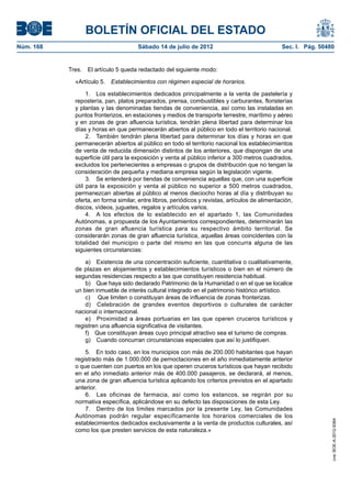 BOLETÍN OFICIAL DEL ESTADO
Núm. 168	                              Sábado 14 de julio de 2012	                                Sec. I. Pág. 50480


            Tres.  El artículo 5 queda redactado del siguiente modo:

              «Artículo 5.  Establecimientos con régimen especial de horarios.

                   1.  Los establecimientos dedicados principalmente a la venta de pastelería y
              repostería, pan, platos preparados, prensa, combustibles y carburantes, floristerías
              y plantas y las denominadas tiendas de conveniencia, así como las instaladas en
              puntos fronterizos, en estaciones y medios de transporte terrestre, marítimo y aéreo
              y en zonas de gran afluencia turística, tendrán plena libertad para determinar los
              días y horas en que permanecerán abiertos al público en todo el territorio nacional.
                   2.  También tendrán plena libertad para determinar los días y horas en que
              permanecerán abiertos al público en todo el territorio nacional los establecimientos
              de venta de reducida dimensión distintos de los anteriores, que dispongan de una
              superficie útil para la exposición y venta al público inferior a 300 metros cuadrados,
              excluidos los pertenecientes a empresas o grupos de distribución que no tengan la
              consideración de pequeña y mediana empresa según la legislación vigente.
                   3.  Se entenderá por tiendas de conveniencia aquellas que, con una superficie
              útil para la exposición y venta al público no superior a 500 metros cuadrados,
              permanezcan abiertas al público al menos dieciocho horas al día y distribuyan su
              oferta, en forma similar, entre libros, periódicos y revistas, artículos de alimentación,
              discos, vídeos, juguetes, regalos y artículos varios.
                   4.  A los efectos de lo establecido en el apartado 1, las Comunidades
              Autónomas, a propuesta de los Ayuntamientos correspondientes, determinarán las
              zonas de gran afluencia turística para su respectivo ámbito territorial. Se
              considerarán zonas de gran afluencia turística, aquellas áreas coincidentes con la
              totalidad del municipio o parte del mismo en las que concurra alguna de las
              siguientes circunstancias:

                  a)  Existencia de una concentración suficiente, cuantitativa o cualitativamente,
              de plazas en alojamientos y establecimientos turísticos o bien en el número de
              segundas residencias respecto a las que constituyen residencia habitual.
                  b)  Que haya sido declarado Patrimonio de la Humanidad o en el que se localice
              un bien inmueble de interés cultural integrado en el patrimonio histórico artístico.
                  c)  Que limiten o constituyan áreas de influencia de zonas fronterizas.
                  d)  Celebración de grandes eventos deportivos o culturales de carácter
              nacional o internacional.
                  e)  Proximidad a áreas portuarias en las que operen cruceros turísticos y
              registren una afluencia significativa de visitantes.
                  f)  Que constituyan áreas cuyo principal atractivo sea el turismo de compras.
                  g)  Cuando concurran circunstancias especiales que así lo justifiquen.

                  5.  En todo caso, en los municipios con más de 200.000 habitantes que hayan
              registrado más de 1.000.000 de pernoctaciones en el año inmediatamente anterior
              o que cuenten con puertos en los que operen cruceros turísticos que hayan recibido
              en el año inmediato anterior más de 400.000 pasajeros, se declarará, al menos,
              una zona de gran afluencia turística aplicando los criterios previstos en el apartado
              anterior.
                  6.  Las oficinas de farmacia, así como los estancos, se regirán por su
              normativa específica, aplicándose en su defecto las disposiciones de esta Ley.
                  7.  Dentro de los límites marcados por la presente Ley, las Comunidades
              Autónomas podrán regular específicamente los horarios comerciales de los
                                                                                                                   cve: BOE-A-2012-9364




              establecimientos dedicados exclusivamente a la venta de productos culturales, así
              como los que presten servicios de esta naturaleza.»
 