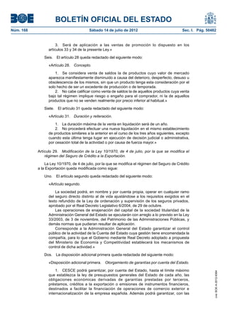 BOLETÍN OFICIAL DEL ESTADO
Núm. 168	                                 Sábado 14 de julio de 2012	                             Sec. I. Pág. 50482


                       3.  Será de aplicación a las ventas de promoción lo dispuesto en los
                  artículos 33 y 34 de la presente Ley.»

               Seis.  El artículo 28 queda redactado del siguiente modo:

                  «Artículo 28.  Concepto.

                      1.  Se considera venta de saldos la de productos cuyo valor de mercado
                  aparezca manifiestamente disminuido a causa del deterioro, desperfecto, desuso u
                  obsolescencia de los mismos, sin que un producto tenga esta consideración por el
                  solo hecho de ser un excedente de producción o de temporada.
                      2.  No cabe calificar como venta de saldos la de aquellos productos cuya venta
                  bajo tal régimen implique riesgo o engaño para el comprador, ni la de aquellos
                  productos que no se venden realmente por precio inferior al habitual.»

               Siete.  El artículo 31 queda redactado del siguiente modo:

                  «Artículo 31.  Duración y reiteración.

                      1.  La duración máxima de la venta en liquidación será de un año.
                      2.  No procederá efectuar una nueva liquidación en el mismo establecimiento
                  de productos similares a la anterior en el curso de los tres años siguientes, excepto
                  cuando esta última tenga lugar en ejecución de decisión judicial o administrativa,
                  por cesación total de la actividad o por causa de fuerza mayor.»

            Artículo 29.  Modificación de la Ley 10/1970, de 4 de julio, por la que se modifica el
                régimen del Seguro de Crédito a la Exportación.

                La Ley 10/1970, de 4 de julio, por la que se modifica el régimen del Seguro de Crédito
            a la Exportación queda modificada como sigue:

               Uno.  El artículo segundo queda redactado del siguiente modo:

                  «Artículo segundo.

                      La sociedad podrá, en nombre y por cuenta propia, operar en cualquier ramo
                  del seguro directo distinto al de vida ajustándose a los requisitos exigidos en el
                  texto refundido de la Ley de ordenación y supervisión de los seguros privados,
                  aprobado por el Real Decreto Legislativo 6/2004, de 29 de octubre.
                      Las operaciones de enajenación del capital de la sociedad titularidad de la
                  Administración General del Estado se ejecutarán con arreglo a lo previsto en la Ley
                  33/2003, de 3 de noviembre, del Patrimonio de las Administraciones Públicas, y
                  demás normas que pudieran resultar de aplicación.
                      Corresponde a la Administración General del Estado garantizar el control
                  público de la actividad de la Cuenta del Estado cuya gestión tiene encomendada la
                  compañía, para lo que el Gobierno mediante Real Decreto adoptado a propuesta
                  del Ministerio de Economía y Competitividad establecerá los mecanismos de
                  control de dicha actividad.»

               Dos.  La disposición adicional primera queda redactada del siguiente modo:

                  «Disposición adicional primera.  Otorgamiento de garantías por cuenta del Estado.

                      1.  CESCE podrá garantizar, por cuenta del Estado, hasta el límite máximo
                                                                                                                   cve: BOE-A-2012-9364




                  que establezca la ley de presupuestos generales del Estado de cada año, las
                  obligaciones económicas derivadas de garantías prestadas por terceros,
                  préstamos, créditos a la exportación o emisiones de instrumentos financieros,
                  destinados a facilitar la financiación de operaciones de comercio exterior e
                  internacionalización de la empresa española. Además podrá garantizar, con las
 